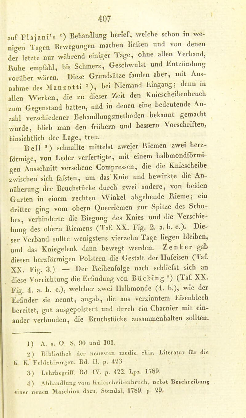 auf Flaj.mi's ') Behan^llung berief, welche schon in we- nigen Tagen Bewegungen machen lielsen und von denen der letzte nur während einiger Tage, ohne allen Verband, Kuhe empfahl, bis Schmerz, Geschwulst und Entzündung vorüber wären. Diese Grundsätze fanden aber, mit Aus- nahme des Manzotti =), bei Niemand Eingang; denn in allen Werken, die zu dieser Zeit den Kniescheibenbruch zum Gegenstand hatten, und In denen eine bedeutende An- zahl verschiedener Behandlungsmethoden bekannt gemacht wurde, blieb man den frühern und bessern Vorschriften, hinsichtlich der Lage, treu. Bell O schnallte mittelst zweier Riemen zwei herz- förmige, von Leder verfertigte, mit einem halbmondförmi- gen Ausschnitt versehene Compressen, die die Kniescheibe zwischen sich fafsten, um das Knie und bewirkte die An- näherung der Bruchstücke durch zwei andere, von beiden Gurten in einem rechten Winkel abgehende RIeme; ein dritter ging vom obern Querriemen zur Spitze des Schu- bes, verhinderte die Biegung des Knies und die Verschie- bung des obern Riemens (Taf. XX. Flg. 2. a. b. c.). Die- ser Verband sollte wenigstens vierzehn Tage liegen bleiben, und das Kniegelenk dann bewegt werden. Zenker gab diesen herzförmigen Polstern die Gestalt der Hufeisen (Taf. XX. Fig. 3.)- — I^^r Reihenfolge nach schliefst sich an diese Vorrichtung die Erfindung von Bücking*) (Taf. XX. Fig. 4. a. b. c.), welcher zwei Halbmonde (4. b.), wie der Erfinder sie nennt, angab, die aus verzinntem Elsenblech bereitet, gut ausgepolstert und durch ein Charnler mit ein- ander verbunden, die Bruchstücke zusammenhalten sollten. 1) A. a. O. S. 90 und 101. i) TSihliollick der neuesten niediz. chir. Literatur für di« K. K.' Fil.icl.irurgcn. Bd. IL p. 4'/3. 3) Lehrbegrilf. Bd. IV. p. 422. Lp». 1789. 4) Al>li.indlung vom Knieschcibeubruch, nebst Bescbreibiing «incr neuen Majcbiue d.izu. Stendal, 1781). p. 29,