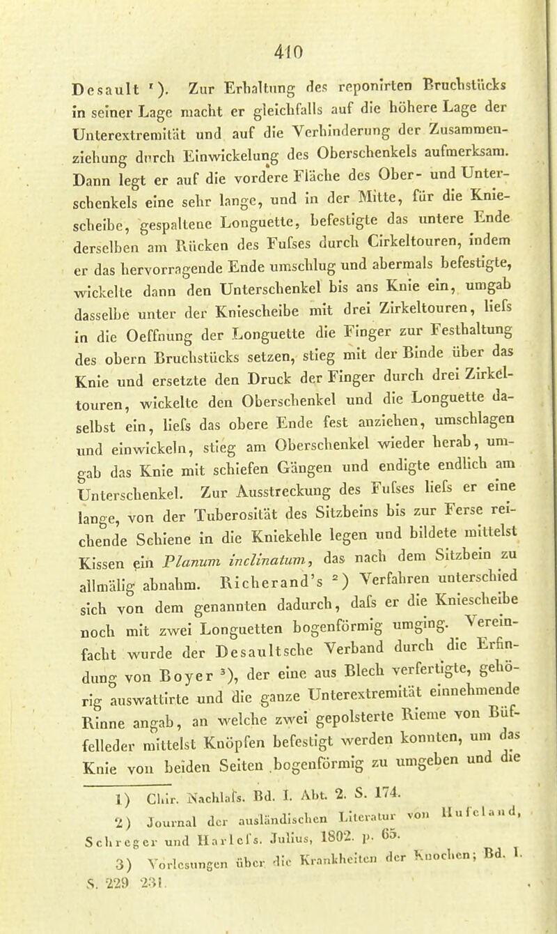 Desault '). Zur Erlialtnng des reponlrten Bruclislücks in seiner Lage macht er gleichfalls auf die höhere Lage der Unterextremität und auf die Verhinderung der Zusamraen- zlehung durch EInwIckelung des Oberschenkels aufmerksam. Dann legt er auf die vord'ere Fläche des Ober- und Unter- schenkels eine sehr lange, und In der Mitte, für die Knie- scheibe, gespaltene Longuette, befestigte das untere Ende derselben am Rücken des Fufses durch CIrkeltouren, Indem er das hervorragende Ende umschlug und abermals befestigte, wickelte dann den Unterschenkel bis ans Knie ein, umgab dasselbe unter der Kniescheibe mit drei Zirkeltouren, llefs In die Oeffnung der Longuette die Finger zur Festhaltung des ehern Bruchstücks setzen, stieg mit der Binde über das Knie und ersetzte den Druck der Finger durch drei Zirkel- touren, wickelte den Oberschenkel und die Longuette da- selbst ein, llefs das obere Ende fest anziehen, umschlagen und einwickeln, stieg am Oberschenkel wieder herab, um- gab das Knie mit schiefen Gängen und endigte endlich am Unterschenkel. Zur Ausstreckung des Fufses llefs er eine lange, von der Tuberosität des Sitzheins bis zur Ferse rei- chende Schiene in die Kniekehle legen und bildete mittelst Kissen ein Pianuvi incUnatuvi, das nach dem Sitzbein zu allmälig abnahm. Richerand's =) Verfahren unterschied sich von dem genannten dadurch, daTs er die Kniescheibe noch mit zwei Longuetten bogenförmig umging. Verein- facht wurde der Desaultsche Verband durch die Erfin- dung von Boyer ^), der eine aus Blech verfertigte, gehö- rig auswattirte und die ganze Unterextremität einnehmende Rinne angab, an welche zwei gepolsterte Rieme von Buf- felleder mittelst Knöpfen befestigt werden konnten, um das Knie vou beiden Selten bogenförmig zu umgeben und die 1) Cl.lr. iNachlafs. Bd. I. Abt. 2. S. 174. 2) Journal der ausländischen Literatur von II u Tel and. Schrcger und Hnrlcl's. Julius, 1802. p. 65. 3) Vorlesungen über die Krankheiten der Knochen; Bd. 1. .S. •Z29 2.'{I.