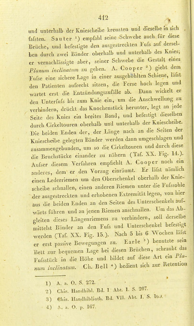 und unterhalb der KnlescLelbe kreuzten und dieselbe In sich fafslen. Saut er ') empfahl seine Schwebe auch für diese Brüche, und befestigte den ausgestreckten Fufs auf dersel- ben durch zwei Bänder oberhalb und unterhalb des Knies; er vernachlässigte aber, seiner Schwebe die Gestalt eines Planum inclinaUmi zu geben. A. Cooper giebt dem fufse eine sichere Lage in einer ausgehöhlten Schiene, lafst den Patienten aufrecht sitzen, die Ferse hoch legen und wartet erst die EntzündungszufäUe ab. Dann wickelt er den Unter fufs bis zum Knie ein, um die Anschwellung zu verhindern, drückt das Knochenstück herunter, legt an jede Seite des Knies ein breites Band, und befestigt dieselben durch Cirkeltouren oberhalb und unterhalb der Külescheibe. Die beiden Enden der, der Länge nach an die Seiten der Kniescheibe gelegten Bänder werden dann umgeschlagen und zusammengebunden, um so die Cirkeltouren und durch diese die Bruchstücke einander zu nähern (Taf. XX. Fig. 14.). Aufser diesem Verfahren empfiehlt A. Cooper noch ein anderes, dem> er den Vorzug einräumt. Er läfst nämUch einen Lederriemen um den Oberschenkel oberhalb der Knie- scheibe schnallen, einen anderen Riemen unter die Fufssohle der ausgestreckten und erhobenen Extremität legen, von hier aus die beiden Enden an den Selten des Unterschenkels auf- wärts führen und an jenen Riemen anschnallen. Um das Ab- gleiten dieses Längenriemens zu verhindern, soll derselbe mittelst Bänder an den Fufs und Unterschenkel befestigt werden (Taf. XX. Fig. 15.). Nach 5 bis 6 Wochen läfst er erst passive Bewegungen zu. Earle 0 benutzte sem Bett zur bequemen Lage bei diesen Brüchen, schraubt das Fufsslück In die Höhe und bildet auf diese Art ein Pla- num incUnatum. Ch. Bell *) bedient sich zur Retention 1) A. a. O. S. 27-2. 2) Clilr. Handbibl. Bd. I Abt. 1. S. 20. .3) ehir. Handbiblloth. Bd. VII. .^bt. 1. S. loJ. 4) .\. a. O. |). 167.