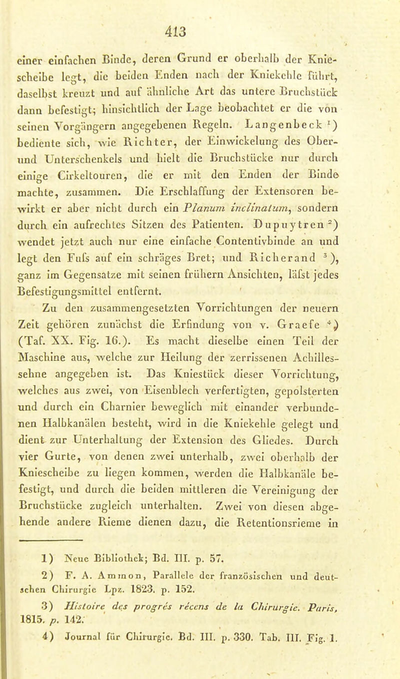 einer einfachen Binde, deren Grund er oberhalb der Knie- scheibe legt, die beiden Enden nach der Kniekehle führt, daselbst kreuzt und auf ähnhche Art das untere Bruchslücfc dann befestigt; hinsichtlich der Lage beobachtet er die von seinen Vorgängern angegebenen Regeln. Langenbeck ') bediente sich, wie Richter, der Einwlckelung des Ober- und Unterschenkels und hielt die Bruchstücke nur durch elnlae CIrkeltouren, die er mit den Enden der Binde machte, zusammen. Die Erschlaffung der Extensoren be- wirkt er aber nicht durch ein Planum inclinaium^ sondern durch ein aufrechtes Sitzen des Patienten. Dupuytren^) wendet jetzt auch nur eine einfache Contentivbinde an und legt den Fufs auf ein schräges Bret; und Richerand ^), ganz Im Gegensatze mit seinen frühern Ansichten, läfst jedes Befestigungsmittel entfernt. Zu den zusammengesetzten Vorrichtungen der neuern Zeit gehören zunächst die Erfindung von v. Graefe (Taf. XX. Fig. 16.). Es macht dieselbe einen Teil der Maschine aus, welche zur Hellung der zerrissenen Achilles- sehne angegeben ist. Das Kniestück dieser Vorrichtung, welches aus zwei, von Eisenblech verfertigten, gepolsterten und durch ein Charnler beweglich mit einander verbunde- nen Halbkanälen besteht, wird in die Kniekehle gelegt und dient zur Unterhaltung der Extension des Gliedes. Durch vier Gurte, von denen zwei unterhalb, zwei oberhalb der Kniescheibe zu liegen kommen, werden die Halbkanäle be- festigt, und durch die beiden mittleren die Vereinigung der Bruchstücke zugleich unterhalten. Zwei von diesen abge- hende andere RIeme dienen dazu, die Retentionsrieme in 1) Neue Bibliothek; Bd. HI. p. 57. 2) F. A. Ainmon, Parallele der französlsclien und deüt- sclien Chirurgie Lpz. 1823. p. 152. 3) Ilistoire des progres reccns de la Chirurgie. Paris, 1815. p. 142. 4) Journal für Chirurgie. Bd. III. p. 330. Tab. III. Flg. 1.