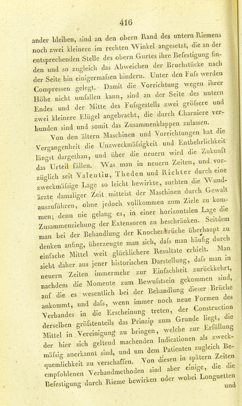 ander bleiben, sind an den obern Rand des untern Riemens noch zwei kleinere Im recbten Winkel angesetzt, die an der entsprechenden Slellc des obern Gurtes Ihre Eefest.gung fin- den und so zugleich das Abweichen der Bruchstücke nach der Seite hin elnigermafsen bindern. Unter den Fufs werden Compressen gelegt. Damit die Vorrichtung wegen ihrer Höhe nicht Ifallen kann, sind an der Seite des untern Endes und der Mitte des Fufsgeslells zwei grofscre und zwei kleinere Elügel angebracht, die durch Charnlere ver- bunden sind und somit das Zusammenklappen zulassen. Von den altern Maschinen und Vorrichtungen hat die Vergangenheit die Unzweckmäfsigkelt und Entbehrllc^ikeit längst dargethan, und über die neuern wird die Zukunft das Urteil fallen. Was man In neuern Zelten, und.vor- .agllch seit Valentin, Theden und ^^ic^* ^urch eine .weckmäfsige Lage so leicht bewirkte, suchten die Wund- •ärzte damaliger Zelt mittelst der Maschinen durch Gewalt auszuführen, ohne jedoch vollkommen zum ^-le ^ kö- nnen; denn nie gelang es, in einer horizontal n Lag die Zusammenziehung der Extensoren zu ^'-a.ranken. S^^^^^^^^^ man bei der Behandlung der Knocheabruche überhaupt zu rin anfing, überzeugt man sich, dafs man liäu g durdi einfache MlUel weit glücklichere Resultate -l-U. JJ^ sieht daher aus jener historischen Darstellung, dal^ man m neuern Zeiten immermehr zur Einfachheit zuruckkehr , n cbdem die Momente zum Bewufstseln gekommen sind au d e es wesentlich bei der Behandlung dieser Bruche Imlt und dafs, wenn Immer noch -e Formen^ Verbandes In die l^-^^-^^S^^nde ^ - derselben gröfstentells das Prmz.p ^ Mittel In Vereinigung zu bringen wel ne zur E § .er hier sich geltei^ -f-'lJ:tZ^J^:^ Be- m-dfsig anerkannt sn.d und - ciiiemlichkelt zu verschaffen, ^le die empfohlenen Verbandmethoden smd aber ^ S ' Befestigung durch RIeme bewirken oder wobei Longuette