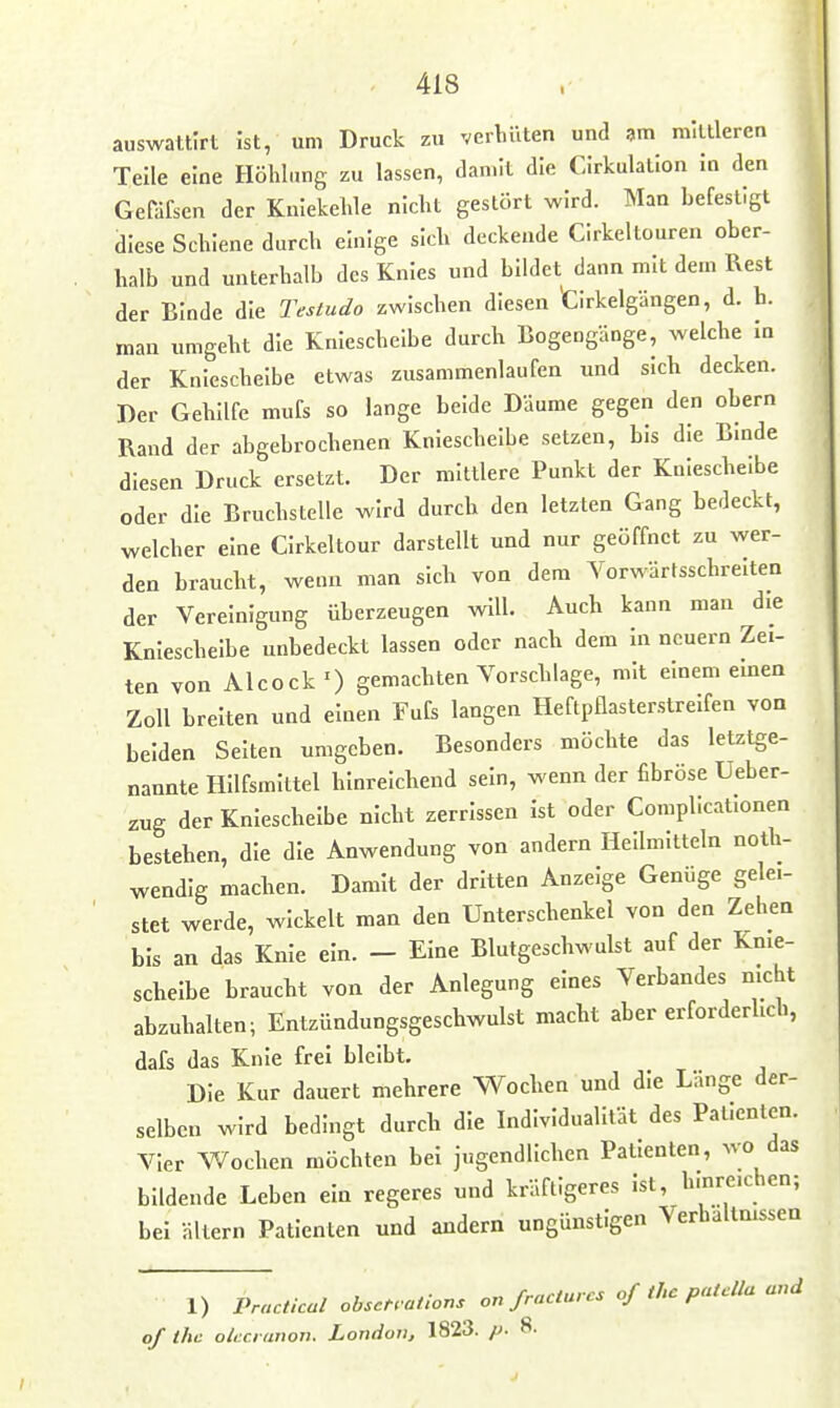 auswattirt Ist, um Druck zu verliüten und am mittleren Teile eine Hölilnng zu lassen, danut die Cirkulation in den Gefäfsen der Kniekehle nicht gestört wird. Man befestigt diese Schiene durch einige sich deckende CIrkeltouren ober- halb und unterhalb des Knies und bildet dann mit dem Rest der Binde die Testudo zwischen diesen tirkelgängen, d. h. man umgeht die Knieschelbe durch Bogengänge, welche in der Kniescheibe etwas zusammenlaufen und sich decken. Der Gehilfe mufs so lange beide Däume gegen den obern Rand der abgebrochenen Knieschelbe setzen, bis die Binde diesen Druck ersetzt. Der mittlere Punkt der Kniescheibe oder die Bruchstelle wird durch den letzten Gang bedeckt, welcher eine CIrkeltour darstellt und nur geöffnet zu wer- den braucht, wenn man sich von dem Vorwärtsschreiten der Vereinigung überzeugen will. Auch kann man die Kniescheibe unbedeckt lassen oder nach dem in neuern Zei- ten von AlcockO gemachten Vorschlage, mit einem eben Zoll breiten und einen Fufs langen Heftpflasterstreifen von beiden Seiten umgeben. Besonders möchte das letztge- nannte Hilfsmittel hinreichend sein, wenn der fibröse Ueber- zug der Kniescheibe nicht zerrissen ist oder Complicat.onen bestehen, die die Anwendung von andern Heilmitteln noth- wendlg machen. Damit der dritten Anzeige Genüge gelei- stet werde, wickelt man den Unterschenkel von den Zehen bis an das Knie ein. - Eine Blutgeschwulst auf der Knie- scheibe braucht von der Anlegung eines Verbandes nicht abzuhalten; Entzündungsgeschwulst macht aber erforderlich, dafs das Knie frei bleibt. Die Kur dauert mehrere Wochen und die Lange der- selben wird bedingt durch die Individualität des Patienten. Vier V^ochen möchten bei jugendlichen Patienten, wo das bildende Leben ein regeres und kräftigeres ist, hinreichen; bei äkern Patienten und andern ungünstigen Verhaltmssen 1) Practical obscH ations ou fracturcs of thc patdla and of thc okci anon. LondoVj 1823. p- 8.