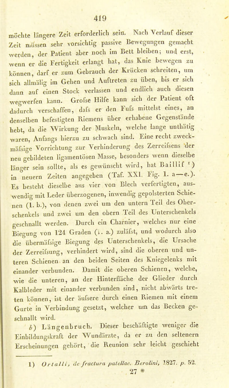 möchte längere Zelt erforderlich sein. Nach Verlauf dieser Zeit müssen sehr vorsichtig passive Bewegungen gemacht werden, der Patient aber noch Im Bett bleiben; und erst, wenn er die Fertigkeit erlangt hat, das Knie bewegen zu können, darf er zum Gebrauch der Krücken schreiten, um sich allraälig Im Gehen und Auftreten zu üben, bis er sich dann auf einen Stock verlassen und endlich auch diesen wegwerfen kann. Grofse Hilfe kann sich der Patient oft dadurch verschaffen, dafs er den Fufs mittelst eines, an denselben befestigten Riemens über erhabene Gegenstände hebt, da die Wirkung der Muskeln, welche lange unthätig waren, Anfangs hierzu zu schwach sind. Eine recht zweck- mäfsige Vorrichtung zur Verhinderung des Zerreifseus der neu gebildeten ligamentösen Masse, besonders wenn dieselbe länger sein sollte, als es gewünscht wird, hat BalUIf O In neuem Zelten angegeben (Taf. XXI. Fig. 1. a —e.). Es besteht dieselbe ans vier von Blech verfertigten, aus- wendig mit Leder überzogenen. Inwendig gepolsterten Schie- nen (1. b.), von denen zwei um den untern Teil des Ober- schenkels und zwei um den obern Teil des Unterschenkels geschnallt werden. Durch ein Charnier, welches nur eine Biegung von 124 Graden (i. a.) zuläfst, und wodurch also die übermäfsige Biegung des Unterschenkels, die Ursache der Zerreifsung, verhindert wird, sind die oberen und un- teren Schienen an den beiden Seiten des Kniegelenks mit einander verbunden. Damit die oberen Schienen, welche, wie die unteren, an der Hinterfläche der Glieder durch Kalbleder mit einander verbunden sind, nicht abwärts tre- ten können, Ist der äufsere durch einen Riemen mit einem Gurte in Verbindung gesetzt, welcher um das Becken ge- schnallt wird. l,) Längenbruch. Dieser beschäftigte weniger die Einbildungskraft der Wundärzte, da er zu den seltenern Erscheinungen gehört, die Reunion sehr leicht geschieht 1) Ortalli, de. fructura palellnc. Berolini, 1827. p. 52. , 27 *