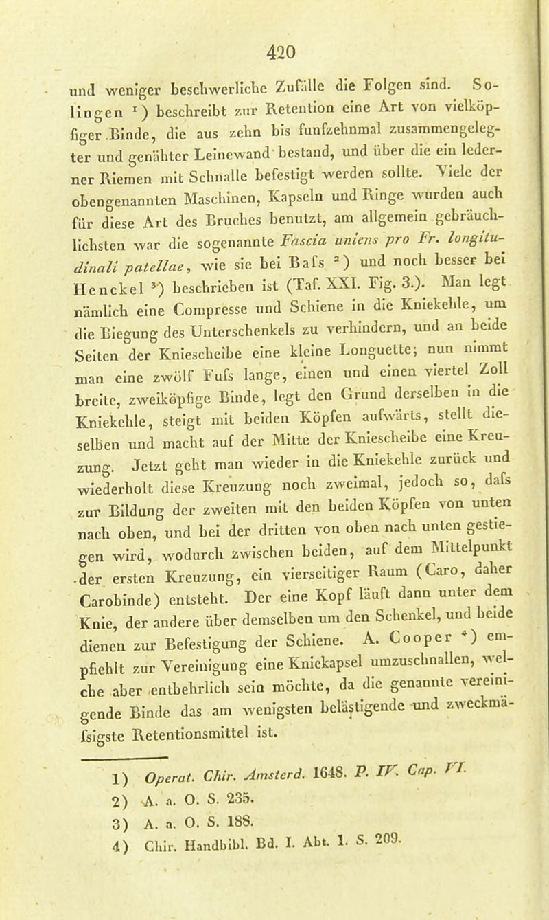 und weniger besclmerliche Zufälle die Folgen sind. So- llngen •) beschreibt zur Retention eine Art von vielköp- figer .Binde, die aus zehn bis funfzehnmal zusammengeleg- ter und genähter Leinewand bestand, und über die ein leder- ner Riemen mit Schnalle befestigt werden sollte. Viele der obengenannten Maschinen, Kapseln und Ringe wurden auch für diese Art des Bruches benutzt, am allgemein gebräuch- lichsten war die sogenannte Fascia uniens pro Fr. longitu- dinali patellae, wie sie bei Bafs =) und noch besser bei Henckel beschrieben Ist (Taf XXI. Fig. 3.). Man legt nämlich eine Compresse und Schiene in die Kniekehle, um die Biegung des Unterschenkels zu verhindern, und an beide Selten der Kniescheibe eine kleine Longuette; nun nimmt man eine zwölf Fufs lange, einen und einen viertel Zoll breite, zweiköpfige Binde, legt den Grund derselben In die Kniekehle, steigt mit beiden Köpfen aufwärts, stellt die- selben und macht auf der Mitte der Knieschelbe eine Kreu- zung. Jetzt geht man wieder In die Kniekehle zurück und wiederholt diese Kreuzung noch zweimal, jedoch so, dafs zur Bildung der zweiten mit den beiden Köpfen von unten nach oben, und bei der dritten von oben nach unten gestie- gen wird, wodurch zwischen beiden, auf dem Mittelpunkt • der ersten Kreuzung, ein vierseitiger Raum (Caro, daher Caroblnde) entsteht. Der eine Kopf läuft dann unter dem Knie, der andere Über demselben um den Schenkel, und beide dienen zur Befestigung der Schiene. A. Cooper *) em- pfiehlt zur Vereinigung eine Kniekapsel umzuschnallen, wel- che aber -entbehrlich sein möchte, da die genannte vereini- gende Binde das am wenigsten belästigende und zweckma- fslgste Retentlonsmittel Ist. 1) Operat. Chir. Amsterd. 1648. P. IV. Cap. TT. 2) A. .1. O. S. 235. 3) A. a. 0. S. 188. 4) Chlr. Handblbl. Bd. I. Abt. 1. S. 209-