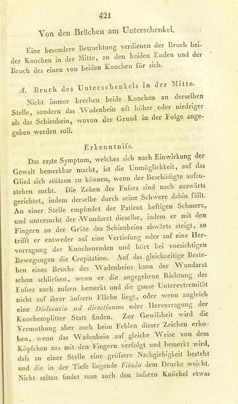 Von den Brüchen am Unterschenkel. Eine besondere Betrachtung verdienen der Bruch bei- der Knocben in der Mitte, an den beiden Enden und der Bruch des einen von beiden Knochen für sich. A. Bruch des Unterschenkels In der Mitte. Nicht Immer brechen beide Knochen an derselben Stelle, sondern das Wadenbein oft höher oder mednger als das Scbleubeln, wovon der Grund in der Folge ange- geben werden soll. Erkenntnifs. Das er3te Symptom, welches sich nach Einwirkung der Gewalt bemerkbar macht, ist die Unmögllcbkelt, auf das Glied sich stützen zu können, wenn der Beschädigte aufzu- stehen sucht. Die Zehen des Eufses sind nach auswärts gerlcbtet, indem derselbe durch seine Schwere dab.n fallt. L einer Stelle empfindet der Patient heftigen Schmerz, und untersucht der .Wundarzt dieselbe, indem er mit den Fin-ern an der Gräte des Schienbeins abwärts steigt, so trifft er entweder auf eine Vertiefung oder auf eine Her- vorragung der Knochenenden und hört bei vorsichtigen Bewegungen die Crepitatlon. Auf das gleicbzelt.ge Beste- hen eines Bruchs des Wadenbeins kann der Wundarzt schon schllefsen, wenn er die angegebene Richtung des Fufses nach aufsen bemerkt und die ganze Unterextrem.lat nicht auf ihrer äufsern Fläche liegt, oder wenn zugleich eine Bislocatio ad directionem oder Hervorragung der Knochensplitter Statt finden. Zur Gewifshelt wird die Vermuthung aber auch beim Fehlen dieser Zeichen erho^ Len wenn das Wadenbein auf gleiche Welse von dem Köpfchen aus mit den Fingern verfolgt und bemerkt wird, dafs an einer Stelle eine gröfserc Nachgiebigkeit besteht und die in der Tiefe liegende Fibula dem Drucke weicht. Nicht selten findet man auch den äufsern Knöchel etwas