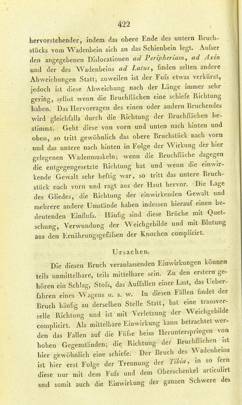 hervorstehender, Indem das obere Ende des untern Bruch- stücks vom Wadenbein sich an das Schienbein legt. Au£ser den angegebenen Dlslocatlouen ad Peripheriam, ad Axin und der des Wadenbeins ad Latus, finden selten andere Abweichungen Statt; zuweilen Ist der Fufs etwas verkürzt, jedoch Ist diese Abweichung nach der Länge Immer sehr gering, selbst wenn die Bruchflächen eine schiefe Richtung haben. Das Hervorragen des einen oder andern Bruchendes vdrd gleichfalls durch die Richtung der Bruchflächen be- stimmt. Geht diese von vorn und unten nach hinten und oben, so tritt gewöhnlich das obere Bruchstück nach vorn und das untere nach hinten In Folge der Wirkung der hier gelegenen Wadenmuskeln; wenn die Bruchfläche dagegen die entgegengesetzte Richtung hat und wenn die einwir- kende Gewalt sehr heftig war, so tritt das untere Bruch- stück nach vorn und ragt aus der Haut hervor. Die Lage des Gliedes, die Richtung der einwirkenden Gewalt und mehrere andere Umstände haben indessen hierauf einen be- deutenden Elnflufs. Häufig sind diese Brüche mit Quet- schung, Verwundung der Weichgebilde und mit Blutung aus den Ernährungsgefdfsen der Knochen complicirt. Ursachen. Die diesen Bruch veranlassenden Einwirkungen können teils unmittelbare, teils mittelbare sein. Zu den erstem ge- hören ein Schlag, Stöfs, das Auffallen einer Last, das Ueber- fahren eines Wagens u. s. w. In diesen Fällen findet der Bruch häufig an derselben Stelle Statt, hat eine transver- celle Richtung und ist mit Verletzung der Weichgebdde complicirt. Als mittelbare Einwirkung kann betrachtet wer- den das Fallen auf die Füfse beim Heruntersprmgen von hohen Gegenständen; die Richtung der Bruchflächen ist hier gewöhnlich eine schiefe. Der Bruch des Wadenbems ist hier erst Folge der Trennung der Tibia, m so lern diese nur mit dem Fufs und dem Oberschenkel arl.cul.rt und somit auch die Einwirkung der ganzen Scliwere des