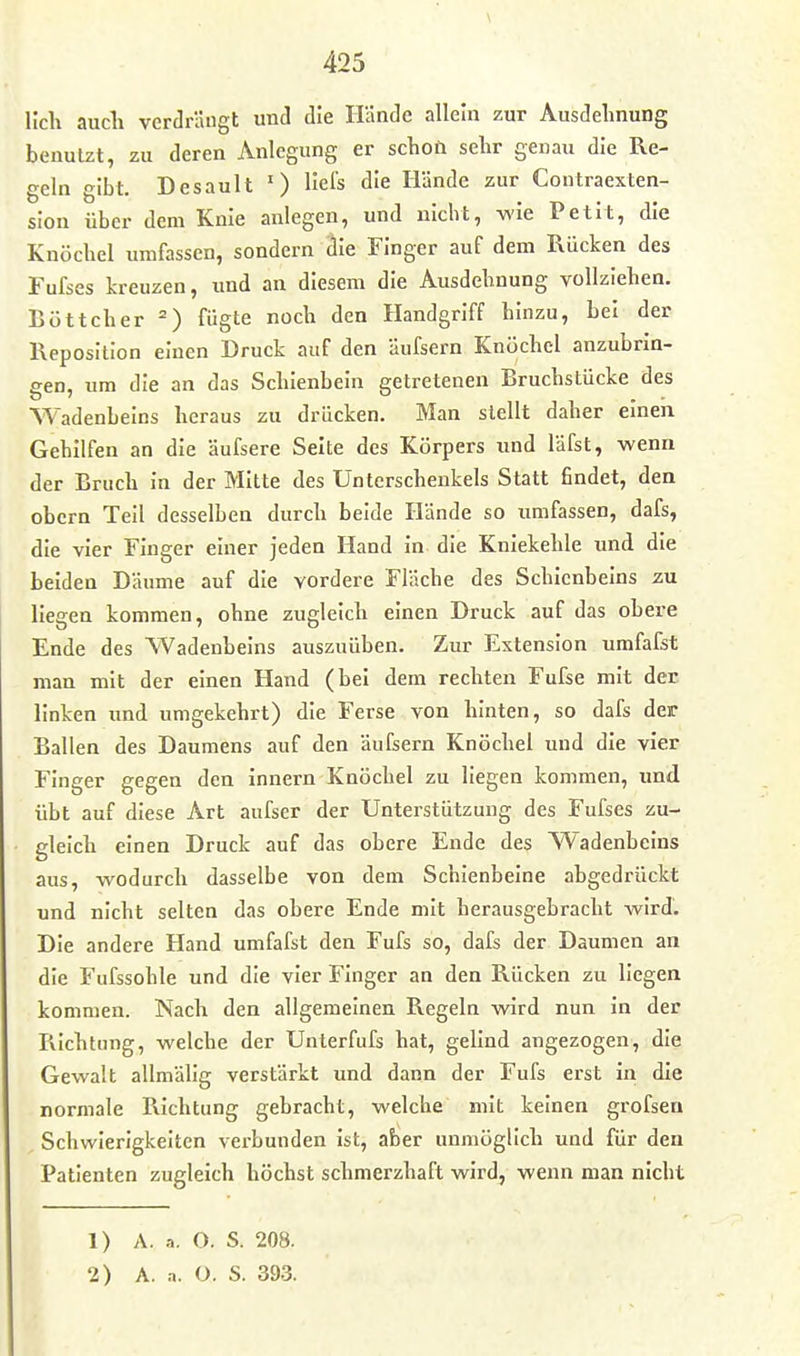 Hell auch verdrängt und die Hände allein zur Ausdehnung benutzt, zu deren Anlegung er schoü sehr genau die Re- geln gibt. Desault ') liefs die Hände zur Contraexten- slon über dem Knie anlegen, und nicht, wie Petit, die Knöchel umfassen, sondern die Finger auf dem Rücken des Fufses kreuzen, und an diesem die Ausdehnung vollziehen. Böttcher fügte noch den Handgriff hinzu, bei der Reposition einen Druck auf den äufsern Knöchel anzubrin- gen, um die an das Schienbein getretenen Bruchstücke des Wadenbeins heraus zu drücken. Man stellt daher einen Gehilfen an die äufsere Seite des Körpers und läfst, wenn der Bruch In der Mitte des Unterschenkels Statt findet, den obern Teil desselben durch beide Hände so umfassen, dafs, die vier Finger einer jeden Hand In die Kniekehle und die beiden Däume auf die vordere Fläche des Schienbeins zu liegen kommen, ohne zugleich einen Druck auf das obere Ende des Wadenbeins auszuüben. Zur Extension umfafst man mit der einen Hand (bei dem rechten Fufse mit der linken und umgekehrt) die Ferse von hinten, so dafs der Ballen des Daumens auf den äufsern Knöchel und die vier Finger gegen den innern Knöchel zu liegen kommen, imd übt auf diese Art aufser der Unterstützung des Fufses zu- gleich einen Druck auf das obere Ende des Wadenbeins aus, wodurch dasselbe von dem Schienbeine abgedrückt und nicht selten das obere Ende mit herausgebracht wird. Die andere Hand umfafst den Fufs so, dafs der Daumen an die Fufssohle und die vier Finger an den Rücken zu liegen kommen. Nach den allgemeinen Regeln wird nun in der Richtung, welche der Unterfufs hat, gelind angezogen, die Gewalt allmälig verstärkt und dann der Fufs erst in die normale Richtung gebracht, welche mit keinen grofsen Schwierigkeiten verbunden Ist, aber unmöglich und für den Patienten zugleich höchst schmerzhaft wird, wenn man nicht 1) A. .•>. O. S. 208.