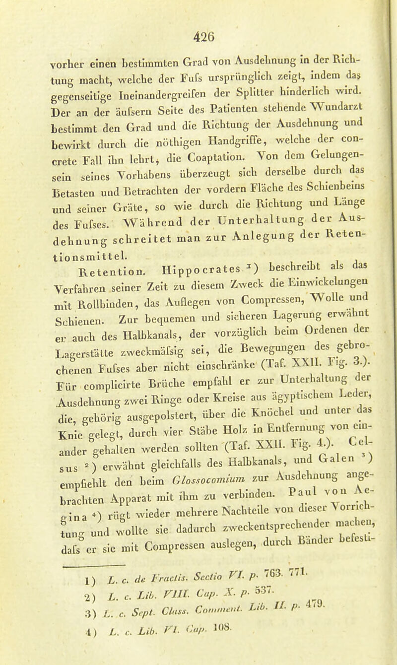 vorher einen bestimmten Grad von Ausdelmung In der Rich- tung macht, welche der Fufs ursprünglich zeigt, Indem das gegenseitige Ineinandergreifen der Splitter hinderlich wird. Der an der äufsern Seite des Patienten stehende Wundarzt bestimmt den Grad und die Richtung der Ausdehnung und bewirkt durch die nöthlgen Handgriffe, welche der con- crete Fall Ihn lehrt^ die Coaptatlon. Von dem Gelungen- sein seines Vorhabens überzeugt sich derselbe durch das Betasten und Betrachten der vordem Fläche des Schlenbems und seiner Gräte, so wie durch die Richtung und Länge des Fufses. Während der Unterhaltung der Aus- dehnung schreitet man zur Anlegung der Reten- tionsmlttel. , i j Retention. HIppocrates ^ beschreibt als das Verfahren seiner Zelt zu diesem Zweck die EInwIckelungen mit Rollbinden, das Auflegen von Compressen, Wolle und Srhlenen. Zur bequemen und sicheren Lagerung erwähnt eJ auch des Halbkanals, der vorzüglich beim Ordenen der Lagerstätte zweckmäfsig sei, die Bewegungen des gebro- chenen Fufses aber nicht einschränke (Taf. XXIL F.g. 3.). Für complicirte Brüche empfahl er zur Unterhaltung der Ausdehnung zwei Ringe oder Kreise aus ägyptischem Leder, die, gehörig ausgepolstert, über die Knöchel und unter das Knie gelegt, durch vier Stäbe Holz In Entfernung von ein- ander gehalten werden sollten (Taf. XXII. Fig 4.). Cel- sus n erwähnt gleichfalls des Halbkanals, und Galen ) empfiehlt den beim Glossocovnum zur Ausdehnung ange- brachten Apparat mit ihm zu verbinden. Paul von Ae- ^rlna 0 rügt wieder mehrere Nachtelle von dieser Vorrich- fung und wollte sie dadurch zweckentsprechender machen, dafs er sie mit Compressen auslegen, durch Bänder befesti- 1) L. c. de Fractis. Sectio VI. p. 763. 771. 2) L. c. Lib. rill- ^P- P- 3) L. c. Srpt. Class. Co,„meuL Lib. IL p- 4/J. 4) L. ,:. Lib. VI. Clip.