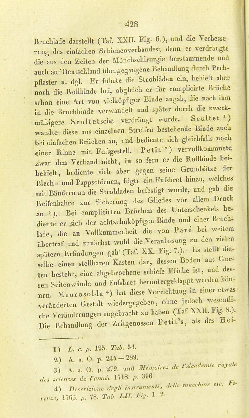 Bruchlade darstellt (Taf. XXH. Flg. 6.), und die Vcrtesse- rung des einfachen Schienenverbandes; denn er verdrängte die aus den Zeiten der Mönchschirurgle herstammende und auch auf Deutschland übergegangene Behandlung durch Pech- pflaster u. dgl. Er führte die Strohläden ein, behielt aber noch die Rollblndc bei, obgleich er für complicirte Brüche schon eine Art von vielköpfiger Binde angab, die nach ihm in die Bruchbinde verwandelt und später durch die zweck- mäfslgere Scultetsche verdrängt wurde. Scultet ') wandte diese aus einzelnen Streifen bestehende Binde auch bei einfachen Brüchen an, und bediente sich gleichfalls noch einer Rinne mit Fufsgestell. Petit =) vervollkommnete zwar den Verband nicht, in so fern er die Rollbinde bei- behielt, bediente sich aber gegen seine Grundsätze der Blech- und Pappschienen, fügte ein Fufsbret hinzu, welches mit Bändern an die Strohladen befestigt wurde, und gab die Reifenbahre zur Sicherung des Gliedes vor allem Druck an »). Bei complicirten Brüchen des Unterschenkels be- diente er sich der achtzehnköpfigen Binde und einer Bruch- lade die an Vollkommenheit die von Par^ bei weitem übertraf und zunächst wohl die Veranlassung zu den vielen spätem Erfindungen gab' (Taf. XX. Flg. 7.). Es stellt die- selbe einen stellbaren Kasten dar, dessen Boden aus Gur- ten besteht, eine abgebrochene schiefe Fläche Ist, und des- sen Seltenwände und Fufsbret heruntergeklappt werden kön- nen Maurosoida hat diese Vorrichtung in emer etwas veränderten Gestalt wiedergegeben, ohne jedoch wesentli- che Veränderungen angebracht zu haben (Taf.XXll. F.g^S.;. Die Behandlung der Zeitgenossen Petit's, als des He- 1) L. c. p. 125. Tab. 54. 2) A. .1. O. r- 243 — 289. 3) A. a. Q. 1-. 279. «nd Mimoires de fAcadcnic royalc iics scicnces de l'aniicc 1T18. p. 396. 4) Descrhionc dcgli inslrunwnti, dellc rnacchinc de. t.- renzc. ITßß. p. 78. T.ib. LIT- Vig- 1- 2. 1