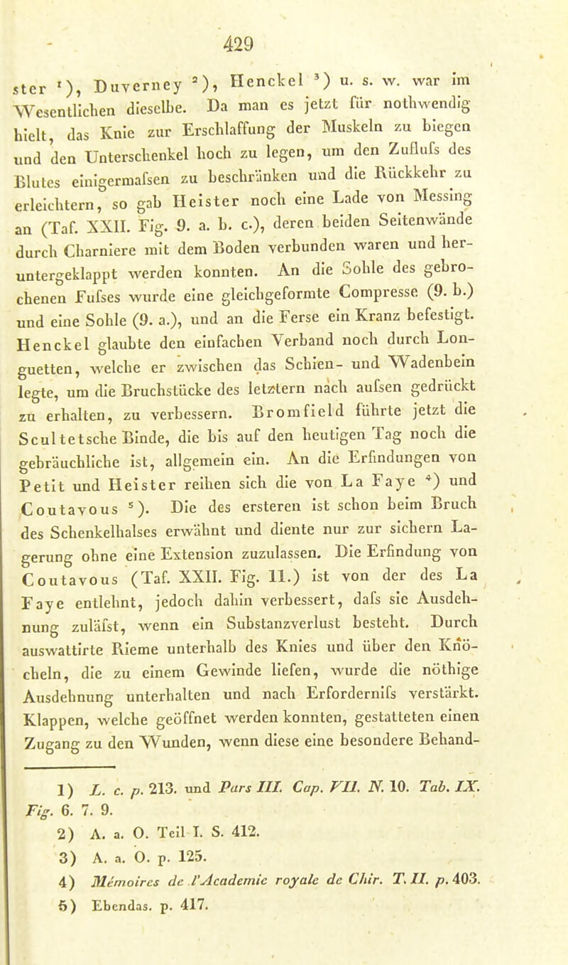 ster Duverney =), Henckel ') u. s. w. war im Wesentlichen dieselbe. Da man es jetzt für notliwendig hielt, das Knie zur Erschlaffung der Muskeln zu biegen und den Unterschenkel hoch zu legen, mn den Zuflufs des Blutes elnigermafsen zu beschränken und die Rückkehr zu erleichtern, so gab Heister noch eine Lade von Messing an (Taf. XXII. Flg. 9. a. b. c), deren beiden Seltenwände durch Charnlere mit dem Boden verbunden waren und her- untergeklappt werden konnten. An die Sohle des gebro- chenen Fufses wurde eine glelchgeformte Compresse (9. b.) und eine Sohle (9. a.), und an die Ferse ein Kranz befestigt. Henckel glaubte den einfachen Verband noch durch Lon- guetten, welche er zwischen das Schien- und Wadenbein legte, um die Bruchstücke des letztern nach aufsen gedrückt zu erhalten, zu verbessern. Bromfleld führte jetzt die Scultetsche Binde, die bis auf den heutigen Tag noch die gebräuchliche ist, allgemein ein. An die Erfindungen von Petit und Heister reihen sich die von La Faye *) und Coutavous =). Die des ersteren ist schon beim Bruch des Schenkelhalses erwähnt und diente nur zur sichern La- gerung ohne eine Extension zuzulassen. Die Erfindung von Coutavous (Taf. XXII. Fig. 11.) ist von der des La Faye entlehnt, jedoch dahin verbessert, dafs sie Ausdeh- nung zuläist, wenn ein Substanzverlust besteht. Durch auswattirte Rieme unterhalb des Knies und über den Knö- cheln, die zu einem Gewinde liefen, wurde die nöthlge Ausdehnung unterhalten und nach Erfordernifs verstärkt. Klappen, welche geöffnet werden konnten, gestatteten einen Zugang zu den Wunden, wenn diese eine besondere Behand- 1) L. c. p. 213. und Pars III. Cap. VU. N. 10. Tab. IX. Fig. 6. 7. 9.  2) A. a. O. Teil I. S. 412. 3) A. a. O. p. 125. 4) Memoires de l'Academic royalc de Chir. T.II. 403. ö) Ebcndas. p. 417.