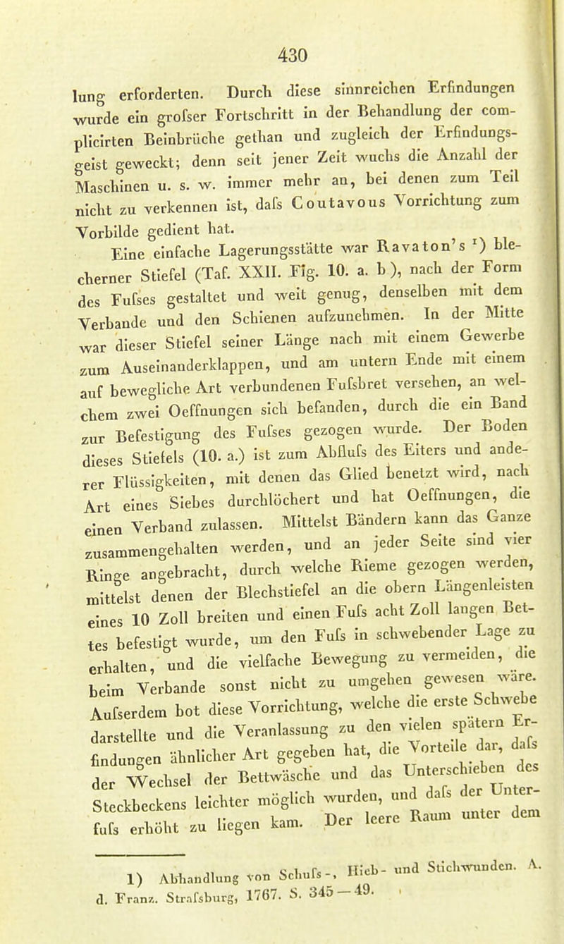 lung erforderten. Durch diese sinnreichen Erfindungen wurde ein grofser Fortschritt in der Behandlung der com- plicirten Beinbrüche gethan und zugleich der Erfindungs- geist geweckt; denn seit jener Zeit wuchs die Anzahl der Maschinen u. s. w. Immer mehr an, bei denen zum Teil nicht zu verkennen ist, dafs Coutavous Vorrichtung zum Vorbilde gedient hat. Eine einfache Lagerungsstätte war Ravaton's ') ble- cherner Stiefel (Taf. XXII. Flg. 10. a. b ), nach der Form des Fufses gestallet und weit genug, denselben mit dem Verbände und den Schienen aufzunehmen. In der Mitte war dieser Stiefel seiner Länge nach mit einem Gewerbe zum Auseinanderklappen, und am untern Ende mit emem auf bewegliche Art verbundenen Fufsbret versehen, an wel- chem zwei Oeffnungen sich befanden, durch die ein Band zur Befestigung des Fufses gezogen wurde. Der Boden dieses Stielels (10. a.) Ist zum Abflufs des Elters und ande- rer Flüssigkeiten, mit denen das Glied tenelzt wird, nach Art eines Siebes durchlöchert und hat Oeffnungen, die einen Verband zulassen. Mittelst Bändern kann das Ganze zusammengehalten werden, und an jeder Seite smd vier Ringe angebracht, durch welche RIeme gezogen werden, mittelst denen der Blechstiefel an die obern Längenleisten eines 10 Zoll breiten und einen Fufs acht Zoll langen Bet- tes befestigt wurde, um den Fufs In schwebender Lage zu erhalten, und die vielfache Bewegung zu vermeiden, die beim Verbände sonst nicht zu umgehen gewesen wäre. Aufserdem bot diese Vorrichtung, welche die erste Schwebe darstellte und die Veranlassung zu den vielen spatern Er- findungen ähnlicher Art gegeben hat, die Vorteile dar, da der Wechsel der Bettwäsche und das Unterschieben des S teckl kens leichter möglich wurden, und dafs der Un er- l : elöht zu liegen kam. Der leere Raum unter dem c I .Pc Ili'cb- und Stichvrondcn. A.. 1) Abliandlung von Schuls-, 'i- a. Franz.. Strafsburg, 1767. S. 345-49. .