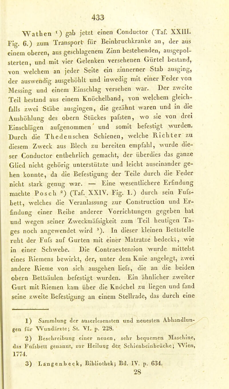 Wathen ') gab Jetzt einen Conductor (Taf. XXIII. Fig. 6.) zum Transport für Beinbruchkranke an, der aus einem oberen, aus gescblagenem Zinn bestehenden, ausgepol- sterten, und mit vier Gelenken versehenen Gürtel bestand, von welchem an jeder Seite ein zinnerner Stab ausging, der auswendig ausgehöhlt und inwedig mit einer Feder von Messing und einem Einschlag versehen war. Der zweite Teil bestand aus einem Knöchelband, von welchem gleich- falls zwei Stäbe ausgingen, die gezähnt waren und In die Aushöhlung des obern Stückes pafsten, wo sie von drei Einschlägen aufgenommen' und somit befestigt wurden. Durch die Thedenschea Schienen, welche Richter zu diesem Zweck aus Blech zu bereiten empfahl, wurde die- ser Conductor entbehrlich gemacht, der überdies das ganze Glied nicht gehörig unterstützte und leicht auseinander ge- hen konnte, da die Befestigung der Teile durch die Feder nicht stark genug war. — Eine wesentlichere Erfindung machte Posch (Taf. XXIV. Fig. 1.) durch sein Fufs- bett, welches die Veranlassung zur Construction und Er- findung einer Reihe anderer Vorrichtungen gegeben hat und wegen seiner Zweckmäfsigkelt zum Teil heutigen Ta- ges noch angewendet wird ^). In dieser kleinen Bettstelle ruht der Fufs auf Gurten mit einer Matratze bedeckt, wie in einer Schwebe. Die Contraextension wurde mittelst eines Riemens bewirkt, der, unter dem Knie angelegt, zwei andere Rieme von sich ausgehen liefs, die an die beiden obern Bettsäulen befestigt wurden. Ein ähnlicher zweiter Gurt mit Riemen kam über die Knöchel zu liegen und fand seine zweite Befestigung an einem Stellrade, das durch eine 1) Sammlung der auserlesensten und neuesten Abhandlun- gen für Wundärzte; St. VI. p. 228. 2) Beschreibung einer neuen, sehr bequemen Maschine, das Fufsbett genannt, zur Heilung dCt; Schienbeinbrüche; Wien, 1774. 3) Langenbeck, Bibliothek; Bd. IV. p. 634. 28