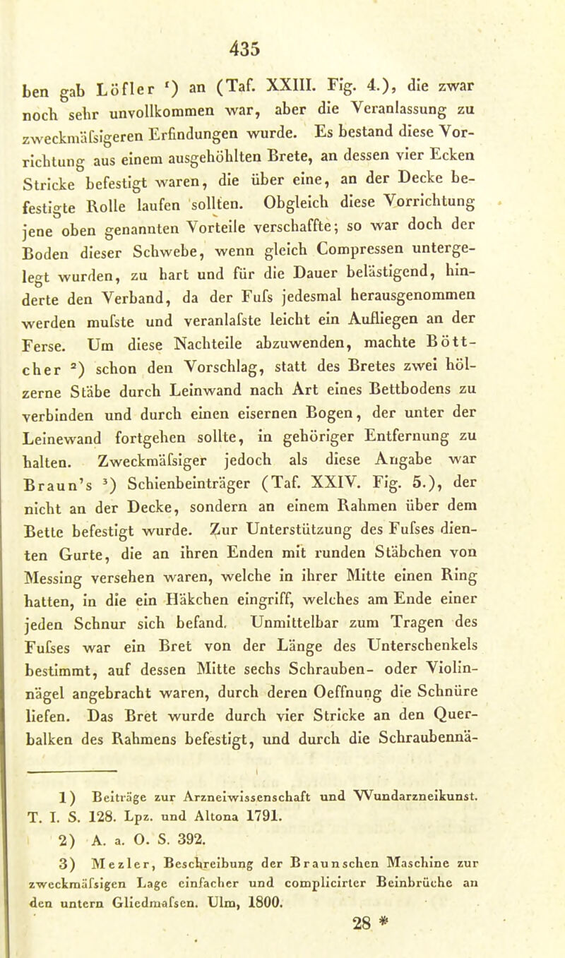 ben gab Löfler ') an (Taf. XXIII. Fi'g. 4.), die zwar noch sehr unvollkommen war, aber die Veranlassung zu zweckmäfsigeren Erfindungen wurde. Es bestand diese Vor- richtung aus einem ausgehöhlten Brete, an dessen vier Ecken Stricke befestigt waren, die über eine, an der Decke be- festigte Rolle laufen sollten. Obgleich diese Vorrichtung jene oben genannten Vorteile verschaffte; so war doch der Boden dieser Schwebe, wenn gleich Compressen unterge- legt wurden, zu hart und für die Dauer belästigend, hin- derte den Verband, da der Fufs jedesmal herausgenommen werden mufste und veranlafste leicht ein Aufliegen an der Ferse. Um diese Nachteile abzuwenden, machte Bött- cher ) schon den Vorschlag, statt des Bretes zwei höl- zerne Stäbe durch Leinwand nach Art eines Bettbodens zu verbinden und durch einen eisernen Bogen, der unter der Leinewand fortgehen sollte, in gehöriger Entfernung zu halten. Zweckmäfsiger jedoch als diese Angabe war Braun's Schienbeinträger (Taf. XXIV. Fig. 5.), der nicht an der Decke, sondern an einem Rahmen über dem Betle befestigt wurde. Zur Unterstützung des Fufses dien- ten Gurte, die an ihren Enden mit runden Stäbchen von Messing versehen waren, welche in ihrer Mitte einen Ring hatten, in die ein Häkchen eingriff, welches am Ende einer jeden Schnur sich befand. Unmittelbar zum Tragen des Fulses war ein Bret von der Länge des Unterschenkels bestimmt, auf dessen Mitte sechs Schrauben- oder Violin- nägel angebracht waren, durch deren Oeffnung die Schnüre liefen. Das Bret wurde durch vier Stricke an den Quer- balken des Rahmens befestigt, imd durch die Schraubennä- 1) Beiträge zur Arzneiwissenschaft und Wundarzneikunst. T. I. S. 128. Lpz. und Altona 1791. 2) A. a. O. S. 392. 3) Mezler, Beschreibung der Braun sehen Maschine zur zweckrnäfsigen Lage einfacher und complicirter Beinbrüche an den untern Gliedmafsen. Ulm, 1800. 28 *