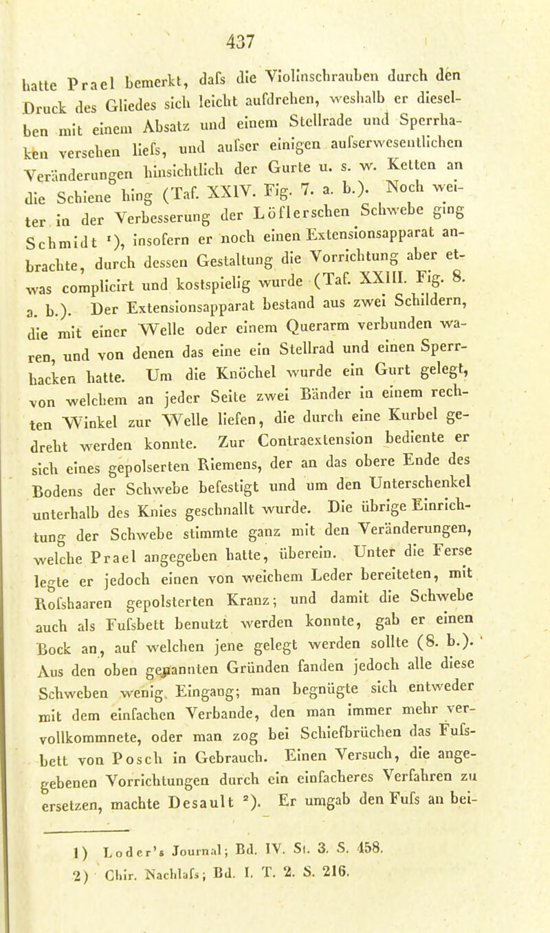 hatte Prael bemerkt, dafs die VJolInschraiiLen durch den Druck des Gliedes sich leicht aufdrehen, weshalb er diesel- ben mit einem Absatz und einem Stellrade und Spcrrha- keu versehen llefs, und aufscr einigen aufserwesenthchen Veränderungen hinsichtlich der Gurte u. s. w. Ketten an die Schiene hing (Taf. XXIV. Flg. 7. a. b.)- Noch we.- ter In der Verbesserung der Löflerschen Schwebe gmg Schmidt ^sofern er noch einen Extenslonsapparat an- brachte, durch dessen Gestaltung die Vorrichtung aber et- was complicirt und kostspielig wurde (Taf. XXIII. Fig. 8. a. b.). Der Extenslonsapparat bestand aus zwei Schddern, die mit einer Welle oder einem Querarm verbunden wa- ren, und von denen das eine ein Stellrad und einen Sperr- hacken hatte. Um die Knöchel wurde ein Gurt gelegt, von welchem an jeder Seite zwei Bänder In einem rech- ten Winkel zur Welle liefen, die durch eine Kurbel ge- dreht werden konnte. Zur Contraextenslon bediente er sich eines gepolserten Riemens, der an das obere Ende des Bodens der Schwebe befestigt und um den Unterschenkel unterhalb des Knies geschnallt wurde. Die übrige Einrich- tung der Schwebe stimmte ganz mit den Veränderungen, welche Prael angegeben hatte, überein. Unter die Ferse legte er jedoch einen von welchem Leder bereiteten, mit Rofshaaren gepolsterten Kranz; und damit die Schvyebe auch als Fufsbett benutzt werden konnte, gab er einen Bock an, auf welchen jene gelegt werden sollte (8. b.). ' Aus den oben gejfannten Gründen fanden jedoch alle diese Schweben wenig. Eingang; man begnügte sich entweder mit dem einfachen Verbände, den man Immer mehr ver- vollkommnete, oder man zog bei Schiefbrüchen das Fufs- bett von Posch in Gebrauch. Einen Versuch, die ange- gebenen Vorrichtungen durch ein einfacheres Verfahren zu ersetzen, machte Desault =). Er umgab den Fufs an bei- 1) Loder's Journ;.l; Bd. IV. St. 3. S. 458. 2) Cllir. Nachlafs; Bd. I. T. 2. S. 216.