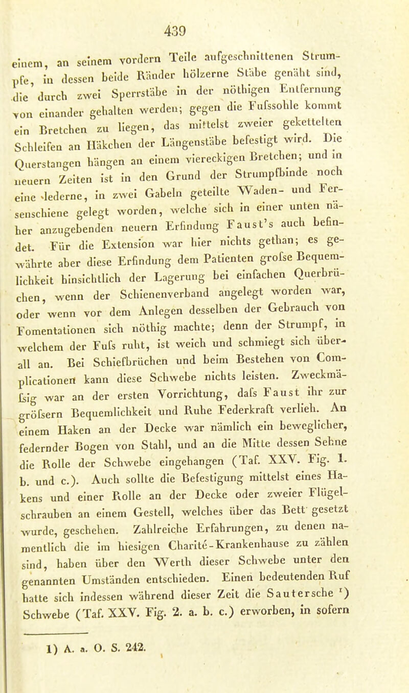 einem, an seinem YOr<lcrn Teile aufgeschnittenen Strum- pfe In dessen beide Räoder hölzerne Stabe genäht sind, die'durch zwei Sperrstäbe In der nöthigen Entfernung von einander gehalten werden; gegen die Fufssohle kommt ein Bretchen zu liegen, das mittelst zweier geketteltea Schleifen an Häkchen der Längenstäbe befestigt w.rd. Die Querstangen hängen an einem viereckigen Bretchen; und m ueuern Zeiten Ist In den Grund der Strumpfbmde noch eine .lederne. In zwei Gabeln geteilte Waden- und Fer- senschieue gelegt worden, welche sich In emer unten na- her anzugebenden neuern Erfindung Faust's auch befin- det. Für die Extension war hier nichts gethan; es ge- währte aber diese Erfindung dem Patienten grofse Bequem- lichkeit hinsichtlich der Lagerung bei einfachen Querbru- chen, wenn der Schienenverband angelegt worden war, oder'wenn vor dem Anlegen desselben der Gebrauch von Fomentalloncn sich nöthig machte; denn der Strumpf, In welchem der Fufs ruht, Ist welch und schmiegt sich über- all an. Bei Schiefbrüchen und beim Bestehen von Com- plicatlonen kann diese Schwebe nichts leisten. Zweckmä- ßig war an der ersten Vorrichtung, dafs Faust Ihr zur gröfsern Bequemlichkeit und Ruhe Federkraft verlieh. An einem Haken an der Decke war nämlich ein beweglicher, federnder Bogen von Stahl, und an die Mitte dessen Sehne die Rolle der Schwebe eingehangen (Taf. XXV. Fig. 1. b. und c). Auch sollte die Befestigung mittelst eines Ha- kens und einer Rolle an der Decke oder zweier Flügel- schrauben an einem Gestell, welches über das Bett gesetzt wurde, geschehen. Zahlreiche Erfahrungen, zu denen na- mentlich die Im hiesigen Charite-Krankenhause zu zählen sind, haben über den Werth dieser Schwebe unter den genannten Umständen entschieden. Einen bedeutenden Ruf hatte sich Indessen während dieser Zelt die Sanier sehe ') Schwebe (Taf. XXV. Flg. 2. a. b, c.) erworben, in sofern