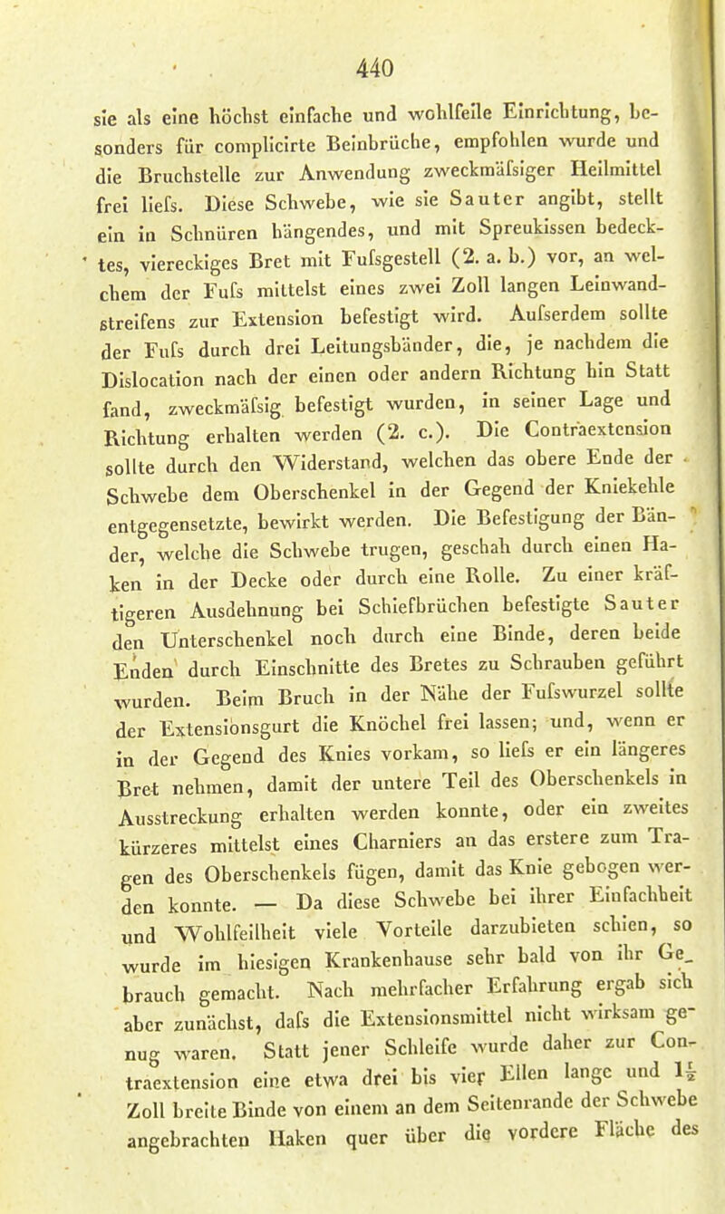 sie als eine höchst einfache und wohlfeile Einrichtung, be- sonders für complicirte Beinbrüche, empfohlen ^vurde und die Bruchstelle zur Anwendung zweckmäfsiger Hellmittel frei liefs. Diese Schwebe, wie sie Sauter angibt, stellt ein in Schnüren hängendes, und mit Spreukissen bedeck- ■ tes, viereckiges Bret mit Fufsgestell (2. a. b.) vor, an wel- chem der Fufs mittelst eines zwei Zoll langen Leinwand- etrelfens zur Extension befestigt wird. Aufserdem sollte der Fufs durch drei Leitungsbänder, die, je nachdem die Dislocation nach der einen oder andern Richtung hin Statt fand, zweckmäfsig. befestigt wurden, in seiner Lage und Richtung erhalten werden (2. c). Die Contraextension sollte durch den Widerstand, welchen das obere Ende der Schwebe dem Oberschenkel in der Gegend der Kniekehle entgegensetzte, bewirkt werden. Die Befestigung der Bän- der, welche die Schwebe trugen, geschah durch einen Ha- ken in der Decke oder durch eine Rolle. Zu einer kräf- tigeren Ausdehnung bei Schiefbrüchen befestigte Sauter den Unterschenkel noch durch eine Binde, deren beide Enden durch Einschnitte des Bretes zu Schrauben geführt wurden. Beim Bruch in der Nähe der Fufswurzel sollte der Extenslbnsgurt die Knöchel frei lassen; und, wenn er in der Gegend des Knies vorkam, so liefs er ein längeres Bret nehmen, damit der untere Teil des Oberschenkels in Ausstreckung erhalten werden konnte, oder ein zweites kürzeres mittelst eines Charnlers an das erstere zum Tra- gen des Oberschenkels fügen, damit das Knie gebogen wer- den konnte. — Da diese Schwebe bei ihrer Einfachheit und Wohlfeilheit viele Vorteile darzubieten schien, so wurde im hiesigen Krankenhause sehr bald von ihr Ge_ brauch gemacht. Nach mehrfacher Erfahrung ergab sich aber zunächst, dafs die Exteusionsmittel nicht wirksam ge- nug waren. Statt jener Schleife wurde daher zur Con. traextenslon eine etwa drei bis vier Ellen lange und ^ Zoll breite Binde von einem an dem Seitenrandc der Schwebe angebrachten Haken quer über die vordere Flache des