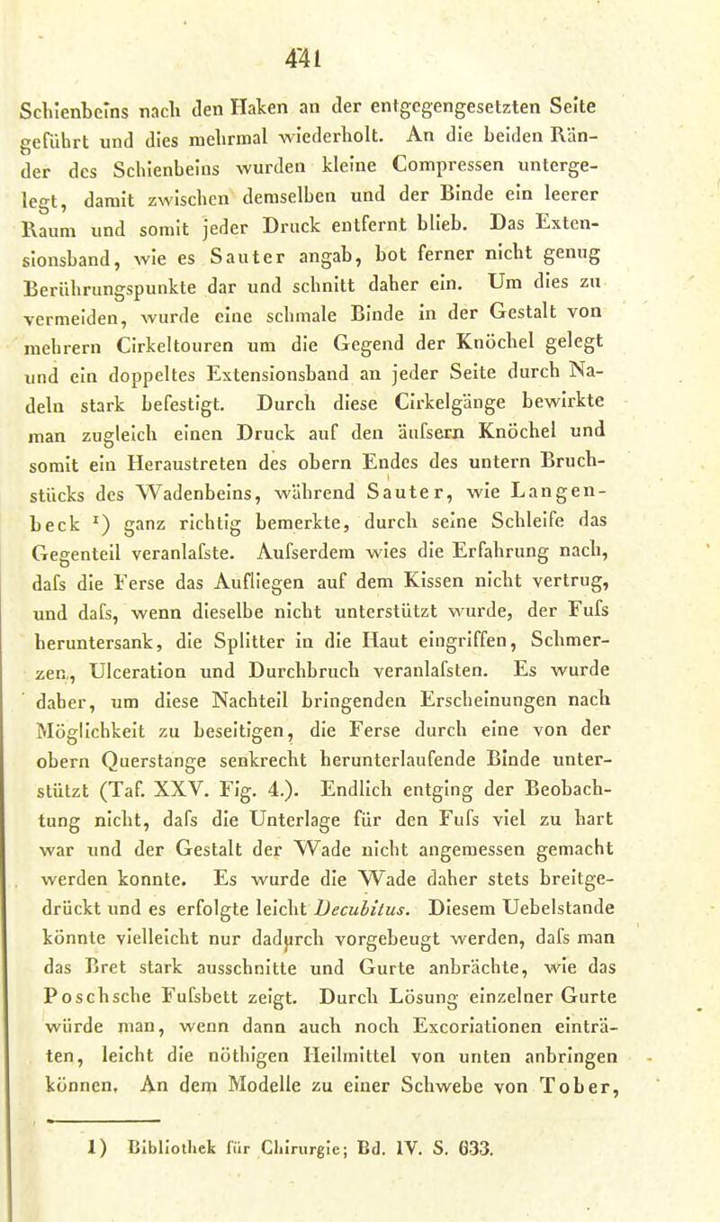 Schlenbems nach den Haken an der entgegengesetzten Seite geführt und dies melirmal wiederholt. An die beiden Rän- der des Schienbeins wurden kleine Compressen unterge- legt, damit zwischen demselben und der Binde ein leerer Raum und somit jeder Druck entfernt blieb. Das Exten- slonsband, wie es Saut er angab, bot ferner nicht genug Berührungspunkte dar und schnitt daher ein. Um dies zu vermeiden, wurde eine schmale Binde in der Gestalt von raehrern Cirkeltouren um die Gegend der Knöchel gelegt und ein doppeltes Extensionsband an jeder Seite durch Na- deln stark befestigt. Durch diese Cirkelgänge bewirkte man zugleich einen Druck auf den äufseEn Knöchel und somit ein Heraustreten des ehern Endes des untern Bruch- stücks des Wadenbeins, während Sauter, wie Langen- beck ganz richtig bemerkte, durch seine Schleife das Gegenteil veranlafste. Aufserdem wies die Erfahrung nach, dafs die Ferse das Aufliegen auf dem Kissen nicht vertrug, und dafs, wenn dieselbe nicht unterstützt wurde, der Fufs beruntersank, die Splitter in die Haut eingriffen, Schmer- zen,, Ulceration und Durchbruch veranlafsten. Es wurde daher, um diese Nachteil bringenden Erscheinungen nach Möglichkeit zu beseitigen, die Ferse durch eine von der obern Querstange senkrecht herunterlaufende Binde unter- stützt (Taf. XXV. Fig. 4.). Endlich entging der Beobach- tung nicht, dafs die Unterlage für den Fufs viel zu hart war und der Gestalt der Wade nicht angemessen gemacht werden konnte. Es wurde die Wade daher stets breitge- drückt und es erfolgte leicht Decubitus. Diesem Uebelstande könnte vielleicht nur dadjirch vorgebeugt werden, dafs man das Bret stark ausschnitte und Gurte anbrächte, wie das Poschsche Fufsbelt zeigt. Durch Lösung einzelner Gurte würde man, wenn dann auch noch Excoriationen einträ- ten, leicht die nöthigen Heilmittel von unten anbringen können, An dem Modelle zu einer Schwebe von Tob er, 1) BIbllotliek für Cliirurgie; Bd. IV. S. Ö33.