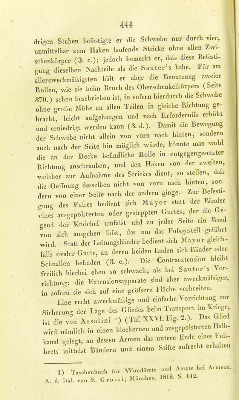 drlgen Stuben befestigte er die Schwebe nur durcb vier, unmittelbar zum Haken laufende Stricke ohne allen Zwi- schenkörper (3. c); jedoch bemerkt er, dals diese Befesti- gung dieselben Nachtelle als die S auter's habe. Für am allerzweckmäfsigsten hält er aber die Benutzung zweier Rollen, wie sie beim Bruch des Oberscbenkelkörpers (Seite 870.) schon beschrieben Ist, in sofern hierdurch die Schwebe ohne grofse Mühe an allen Teilen in gleiche Richtung ge- » bracht, leicht aufgehangen und nach Erfordernifs erhöht und erniedrigt werden kann (3. d.). Damit die Bewegung der Schwebe nicht allein von vorn nach hinten, sondern auch nach der Seite hin möglich würde, könnte man wohl die an der Decke befindliche Rolle in entgegengesetzter Richtung anschrauben, und den Haken von der zweiten, welcher zur Aufnahme des Strickes dient, so stellen, dafs die Oeffnung desselben nicht von vorn nach hinten, son- dern von einer Seite nach der andern ginge. Zur Befesti- gung des Fufses bedient sich Mayor statt der Bänder eines ausgepolsterten oder gesteppten Gurtes, der die Ge- gend der Knöchel umfafst uAd an jeder Seite ein Band von sieb ausgehen läfst, das um das Fufsgestell geführt wird. Statt der Leitungsbänder bedient sich Mayor gleich- falls ovaler Gurte, an deren beiden Enden sich Bänder oder Schnallen befinden (3. e.). Die Contraextenslon bleibt freilicb hierbei eben so schwach, als bei Sauter's ^or- rlchtung; die Extensionsapparate sind aber zweckmafs.ger, in sofern sie sich auf eine gröfsere Fläche verbreiten. Eine recht zweckmälsige und einfache Vorrichtung zur Sicherung der Lage des Gliedes beim Transport im Kr.ege ist die von Assallnl ■) (Taf XXVL Flg. 2. . Das Ghed wird nämlich in einen blechernen und ausgepolsterten Halb- • kanal gelegt, an dessen Armen das untere En^e eines F«r=. brets mittelst Bändern und einem Stifte aufrecht erhalten 1) Taschenbuch für AV.n.dilr.te und Ae.Uo bei Armeen, a. llal. von E. Grossi, München. 1816. 6. UL