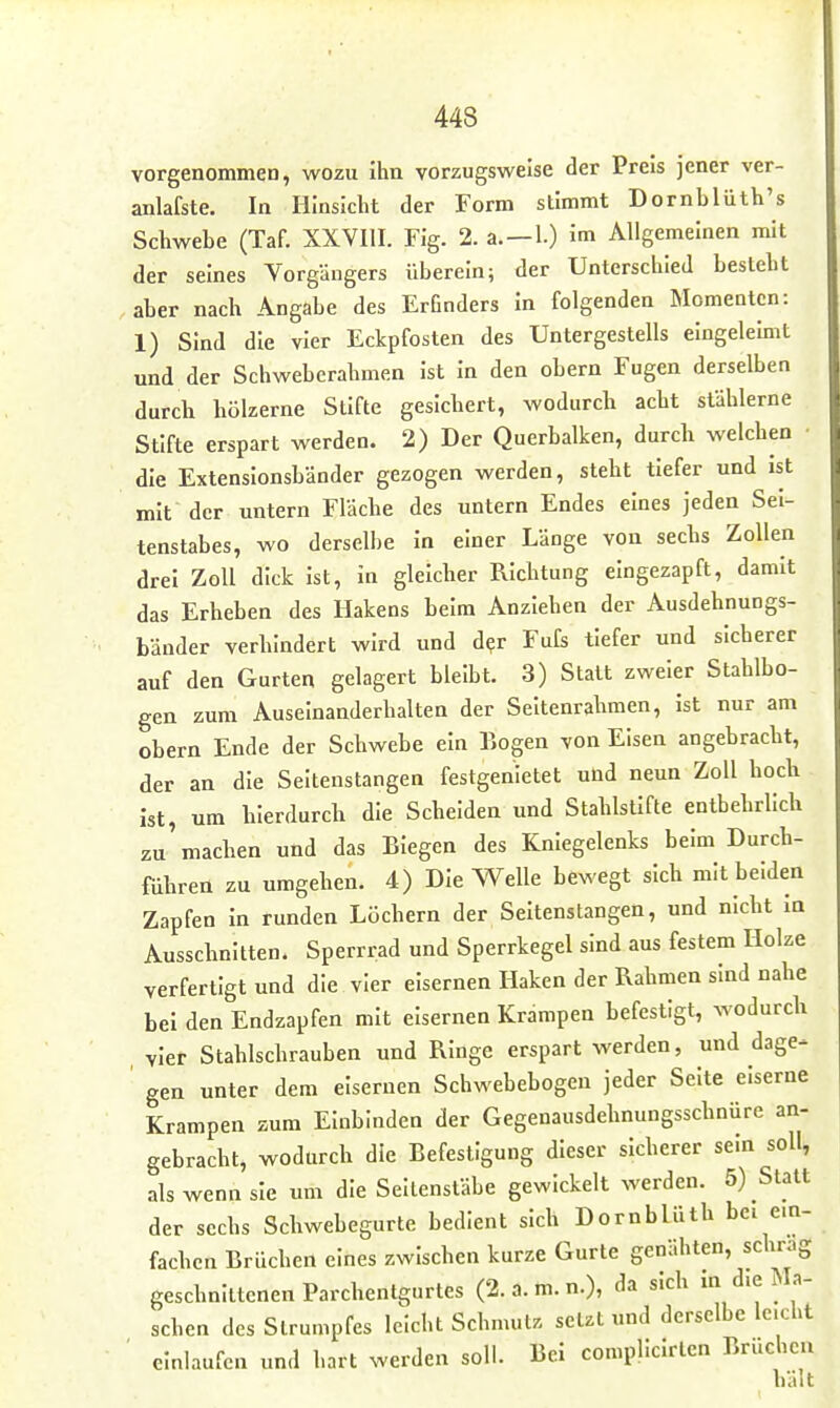 vorgenommen, wozu ihn vorzugsweise der Preis jener ver- anlafste. In Hinsicht der Form stimmt Dornhlüth's Schwehe (Taf. XXVIII. Fig. 2. a.—1.) im Allgemeinen mit der seines Vorgängers überein; der Unterschied besteht aber nach Angabe des Erfinders in folgenden Momenten: 1) Sind die vier Eckpfosten des Untergestells eingelebit und der Schweberahmen ist in den obern Fugen derselben durch hölzerne Stifte gesichert, wodurch acht stählerne Stifte erspart werden. 2) Der Querbalken, durch welchen die Extensionsbänder gezogen werden, steht tiefer und ist mit der untern Fläche des untern Endes eines jeden Sei- tenslabes, wo derselbe in einer Länge von sechs Zollen drei Zoll dick ist, in gleicher Richtung eingezapft, damit das Erheben des Hakens heim Anziehen der Ausdehnungs- bänder verhindert wird und d?r FuCs tiefer und sicherer auf den Gurten gelagert bleibt. 3) Statt zweier Stahlbo- gen zum Auseinanderhalten der Seltenrahmen, ist nur am obern Ende der Schwebe ein Bogen von Elsen angebracht, der an die Seltenstangen festgenietet und neun Zoll hoch ist, um hierdurch die Scheiden und Stahlstifte entbehrlich zu'machen und das Biegen des Kniegelenks beim Durch- führen zu umgehen. 4) Die Welle bewegt sich mit beiden Zapfen in runden Löchern der Seitenstangen, und nicht in Ausschnitten. Sperrrad und Sperrkegel sind aus festem Holze verfertigt und die vier eisernen Haken der Rahmen sind nahe bei den Endzapfen mit eisernen Krampen befestigt, wodurch vier Stahlschrauben und Ringe erspart werden, und dage- ' gen unter dem eisernen Schwebebogen jeder Seite eiserne Krampen zum Einbinden der Gegenausdehnungsschnüre an- gebracht, wodurch die Befestigung dieser sicherer sein soll, als wenn sie um die Seltenstäbe gewickelt werden. 5) Statt der sechs Schwebegurte bedient sich Dornblüth bei ein- fachen Brüchen eines zwischen kurze Gurte genähten, schräg geschnittenen Parchentgurtes (2. a. m. n.), da sich m die Ma- schen des Strumpfes leicht Schmut. setzt und derselbe leicht ■ einlaufen und hart werden soll. Bei complicirten Brüchen hält