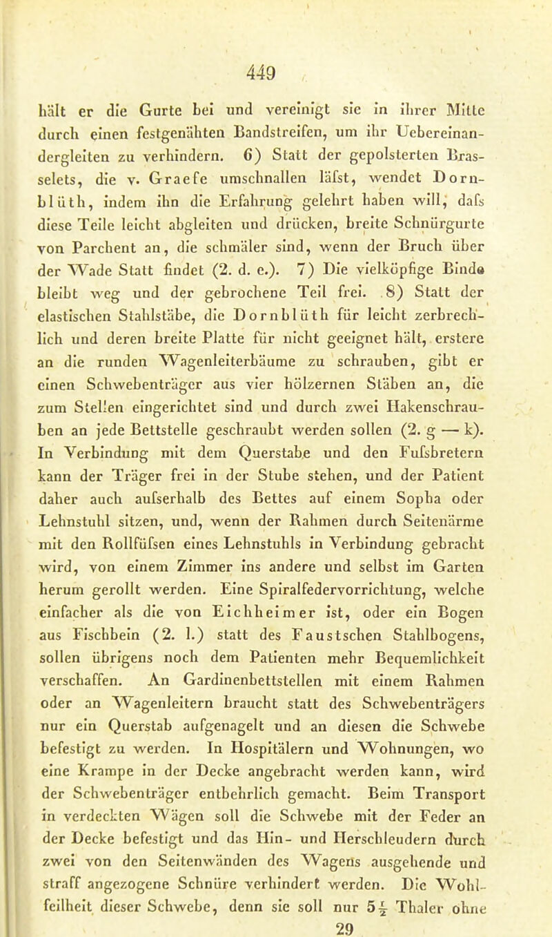 hält er die Gurte bei und vereinigt sie in ihrer Mitte durch einen festgenähten Bandstreifen, um ihr Uebereinan- dergleiten zu verhindern. 6) Statt der gepolsterten Bras- selets, die v. Graefe umschnallen läfst, wendet Dorn- Llüth, indem ihn die Erfahrung gelehrt haben will, dafs diese Teile leicht abgleiten und drücken, breite Schnürgurte von Parchent an, die schmäler sind, wenn der Bruch über der Wade Statt findet (2. d. e.). 7) Die vielköpfige Binda bleibt weg und der gebrochene Teil frei. .8) Statt der elastischen Stahlstäbe, die Dornblüth für leicht zerbrech- lich und deren breite Platte für nicht geeignet hält,. erstere an die runden ^Vagenleiterbäume zu schrauben, gibt er einen Schwebenträger aus vier hölzernen Stäben an, die zum Stellen eingerichtet sind und durch zwei Hakenschrau- ben an jede Bettstelle geschraubt werden sollen (2. g — k). In Verbindung mit dem Querstab.e und den Fufsbretern kann der Träger frei in der Stube stehen, und der Patient daher auch aufserhalb des Bettes auf einem Sopha oder Lehnstuhl sitzen, und, wenn der Rahmen durch Seitenarme mit den Rollfüfsen eines Lehnstuhls in Verbindung gebracht wird, von einem Zimmer ins andere und selbst im Garten herum gerollt werden. Eine Spiralfedervorrichtung, welche einfacher als die von Eichheim er ist, oder ein Bogen aus Fischbein (2. 1.) statt des Faustschen Stahlbogens, sollen übrigens noch dem Patienten mehr Bequemlichkeit verschaffen. An Gardinenbettstellen mit einem Rahmen oder an VVagenleitern braucht statt des Schwebenträgers nur ein Querstab aufgenagelt und an diesen die Schwebe befestigt zu werden. In Hospitälern und Wohnungen, wo eine Krampe in der Decke angebracht werden kann, wird der Schwebenträger entbehrlich gemacht. Beim Transport in verdeckten Wägen soll die Schwebe mit der Feder an der Decke befestigt und das Hin- und Herschleudern durch zwei von den Seltenwänden des Wagens ausgehende und straff angezogene Schnüre verhindert werden. Die Wobl- feilheit dieser Schwebe, denn sie soll nur 5^^ Thaler ohne 29