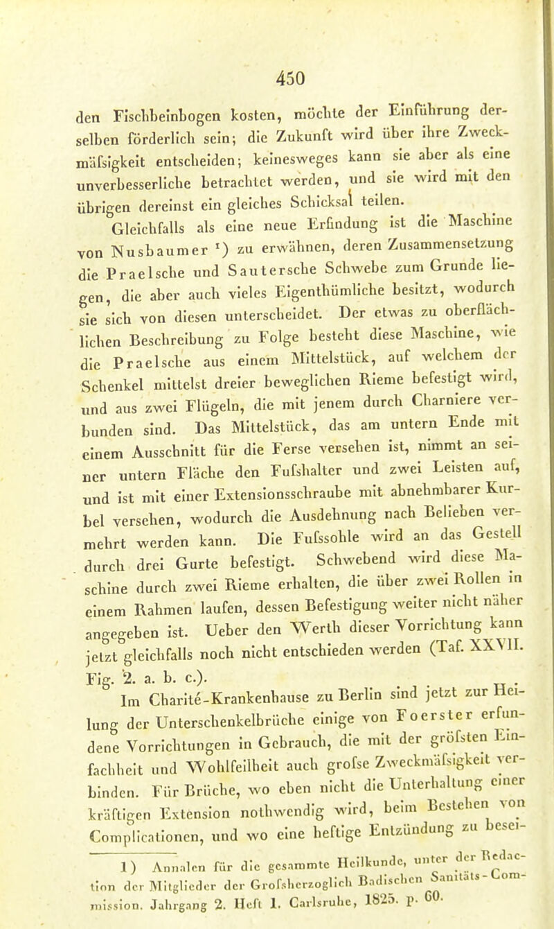 den Flsclibelnbogen kosten, möclile der Einführung der- selben förderüch sein; die Zukunft wird über Ihre Zweck- mäfslgkelt entscheiden; kelnesweges kann sie aber als eine unverbesserliche betrachtet werden, und sie wird mit den übrigen dereinst ein gleiches Schicksal teilen. Gleichfalls als eine neue Erfindung ist die Maschine von Nusbaum er 0 zu erwähnen, deren Zusammensetzung die Prae Ische und Saut ersehe Schwebe zum Grunde lie- gen, die aber auch vieles Elgenlhümllche besitzt, wodurch sie Ilch von diesen unterscheidet. Der etwas zu oberHäch- llchen Beschreibung zu Folge besteht diese Maschine, wie die Praeische aus einem Mittelstück, auf welchem der Schenkel mittelst dreier beweglichen RIeme befestigt wird, „nd aus zwei Flügeln, die mit jenem durch Charnlere ver- bunden sind. Das Mittelstück, das am untern Ende mit einem Ausschnitt für die Ferse versehen ist, nimmt an sei- ner untern Fläche den Fufshalter und zwei Leisten auf, und ist mit einer Extensionsschraube mit abnehmbarer Kur- bel versehen, wodurch die Ausdehnung nach Belieben ver- mehrt werden kann. Die Fufssohle wird an das Gestell durch drei Gurte befestigt. Schwebend wird diese Ma- schine durch zwei RIeme erhalten, die über zwei Rollen m einem Rahmen laufen, dessen Befestigung welter nicht näher angegeben ist. Ueber den Werth dieser Vorrichtung kann jetzt gleichfalls noch nicht entschieden werden (Taf. XXYII. Flg. 2. a. b. c). . Im Charlte-Krankenhause zu Berlin sind jetzt zur Hei- lung der Unterschenkelbrüche einige von Foerster erfun- dene Vorrichtungen in Gebrauch, die mit der gröfsten Ein- fachheit und Wohlfeilheit auch grofse Zweckmäfs.gkeit ver- binden. Für Brüche, wo eben nicht die Unterhaltung emer kräftigen Extension nothwendig wird, beim Bestehen von Complicntlonen, und wo eine heftige Entzündung zu besei- 1) Annalcn für cKc gcs..n>mtc Heilkunde, unter der Rea.nc- tinn der Mitglieder der Grof.l.er.oglicl. Bndiscl.en San.tat5-l.om- niission. Jahrgang 2. Heft 1. Carlsrul.e, 1825. p. CO-