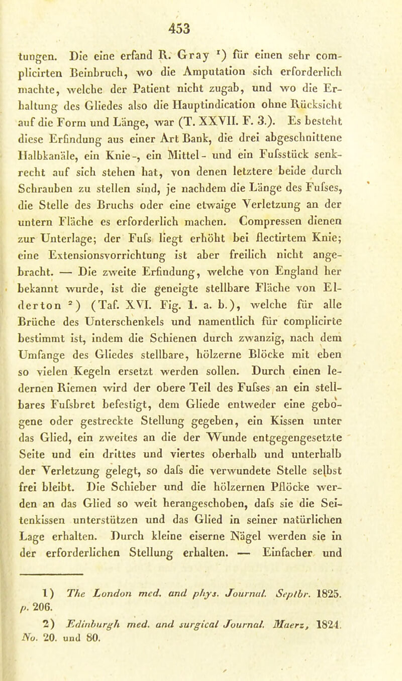 tungen. Die eine erfand R. Gray ') für einen sehr com- plicirten Beinbrucli, wo die Amputation sich erforderlich machte, welche der Patient nicht zugab, und wo die Er- haltung des Gliedes also die Hauptindication ohne Rücksicht auf die Form und Länge, war (T. XXVII. F. 3.). Es besteht diese Erfindung aus einer Art Bank, die drei abgeschnittene Halbkanäle, ein Knie-, ein Mittel- und ein Fufsstück senk- recht auf sich stehen hat, von denen letztere beide durch Schrauben zu stellen sind, je nachdem die Länge des Fufses, die Stelle des Bruchs oder eine etwaige Verletzung an der untern Fläche es erforderlich machen. Compressen dienen zur Unterlage; der Fufs liegt erhöht bei flectirtem Knie; eine Extensionsvorrichtung ist aber freilich nicht ange- bracht. — Die zweite Erfindung, welche von England her bekannt wurde, ist die geneigte stellbare Fläche von El- i| derton =) (Taf. XVL Fig. 1. a. b.), welche für alle Brüche des Unterschenkels und namentlich für complicirte bestimmt ist, indem die Schienen durch zwanzig, nach dem Umfange des Gliedes stellbare, hölzerne Blöcke mit eben so vielen Kegeln ersetzt werden sollen. Durch einen le- dernen Riemen wird der obere Teil des Fufses an ein stell- bares Fufsbret befestigt, dem Gliede entweder eine gebo- gene oder gestreckte Stellung gegeben, ein Kissen unter das Glied, ein zweites an die der Wunde entgegengesetzte Seite und ein drittes und viertes oberhalb und unterhalb der Verletzung gelegt, so dafs die verwundete Stelle sejbst frei bleibt. Die Schieber und die hölzernen Pflöcke wer- den an das Glied so weit herangeschoben, dafs sie die Sei- tenkissen unterstützen und das Glied in seiner natürlichen Lage erhalten. Durch kleine eiserne Nägel werden sie in der erforderlichen Stellung erhalten. — Einfacher und 1) The London med. and phys. Journal. Seplbr. 1825. p. 206. 2) IZdinhnrgh med. und surgical Journal. Maert, 1824. No. 20. und 80.