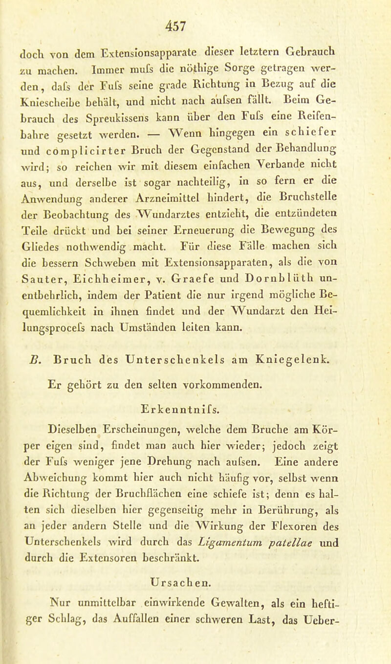 doch von dem Extensionsapparate dieser letztern Gebrauch zu machen. Immer mufs die nöthlge Sorge getragen wer- den, dafs der Fufs seine grade Richtung in Bezug auf die Kniescheibe behält, und nicht nach aüfsen fällt. Beim Ge- brauch des Spreukissens kann über den Fufs eine Reifen- bahre gesetzt werden. — Wenn hingegen ein schiefer und cömplicirter Bruch der Gegenstand der Behandlung wird; so reichen wir mit diesem einfachen Verbände nicht aus, und derselbe ist sogar nachteilig, in so fern er die Anwendung anderer Arzneimittel hindert, die Bruchstelle der Beobachtung des Wundarztes entzieht, die entzündeten Teile drückt und bei seiner Erneuerung die Bewegung des Gliedes nothwendig macht. Für diese Falle machen sich die bessern Schweben mit Extenslonsapparaten, als die von Sauter, Eichheimer, v. Graefe und Dornblüth un- entbehrlich, indem der Patient die nur irgend mögliche Be- quemlichkeit in ihnen findet und der Wundarzt den Hei- lungsprocefs nach Umständen leiten kann. B. Bruch des Unterschenkels am Kniegelenk. Er gehört zu den selten vorkommenden. Erkenntnifs. Dieselben Erscheinungen, welche dem Bruche am Kör- per eigen sind, findet man auch hier wieder; jedoch zeigt der Fufs weniger jene Drehung nach aufsen. Eine andere Abweichung kommt hier auch nicht häufig vor, selbst wenn die Richtung der Bruchflächen eine schiefe ist; denn es hal- ten sich dieselben hier gegenseitig mehr in Berührung, als an jeder andern Stelle und die Wirkung der Flexoren des Unterschenkels wird durch das Ligamentum patellae und durch die Extensoren beschränkt. Ursachen. Nur unmittelbar einwirkende Gewalten, als ein hefti- ger Schlag, das Auffallen einer schweren Last, das Ueber-