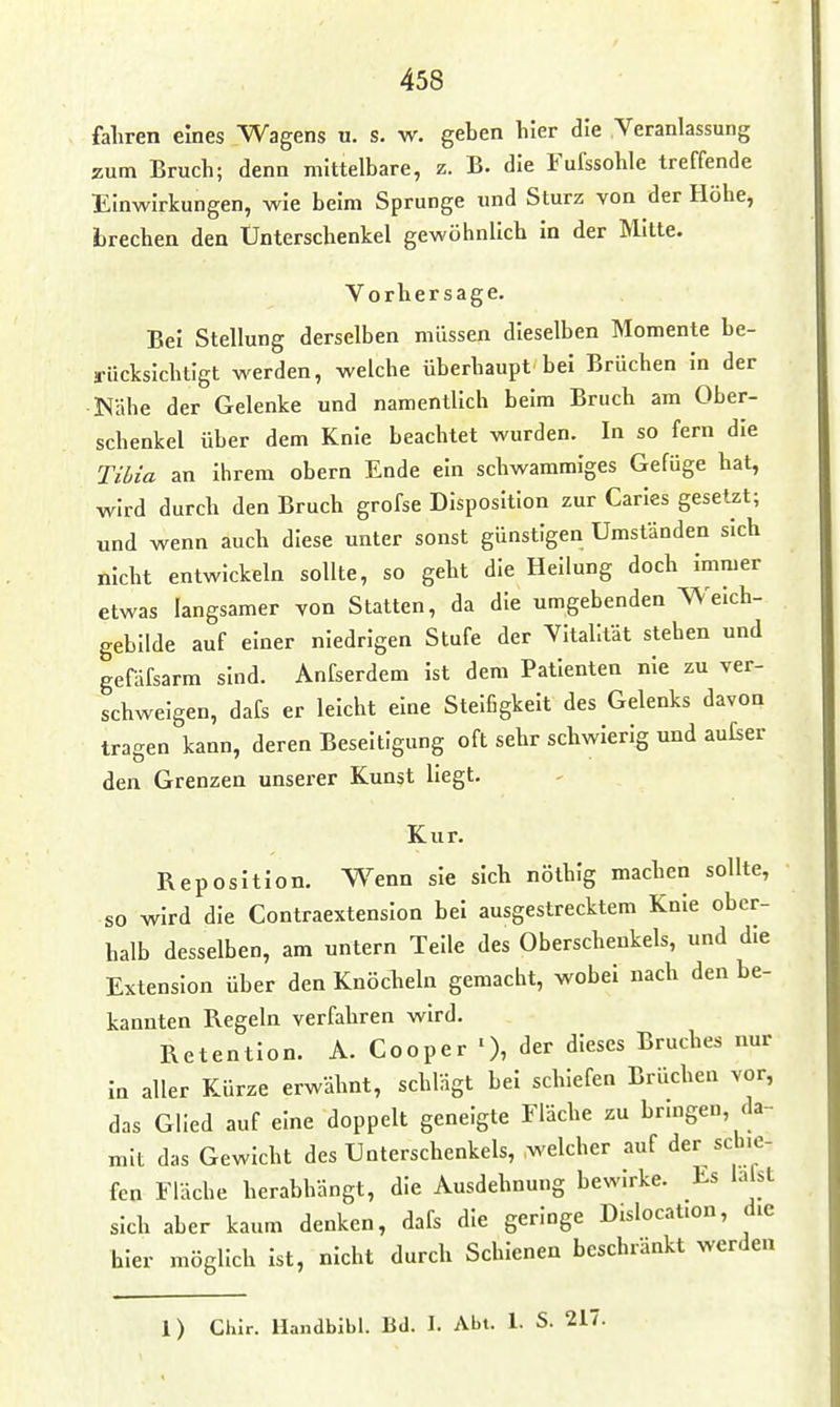 fahren eines Wagens u. s. w. geben hier die Veranlassung zum Bruch; denn mittelbare, z. B. die Fufssohle treffende Einwirkungen, wie beim Sprunge und Sturz von der Höhe, brechen den Unterschenkel gewöhnlich in der Mitte. Vorhersage. Bei Stellung derselben müssen dieselben Momente be- ü-ücksichtlgt werden, welche überhaupt bei Brüchen in der Nähe der Gelenke und namentlich beim Bruch am Ober- schenkel über dem Knie beachtet wurden. In so fern die Tihia an ihrem obern Ende ein schwammiges Gefüge hat, wird durch den Bruch grofse Disposition zur Carles gesetzt; und wenn auch diese unter sonst günstigen Umständen sich nicht entwickeln sollte, so geht die Heilung doch immer etwas langsamer von Statten, da die umgebenden Weich- gebilde auf einer niedrigen Stufe der Vitalität stehen und gefäfsarm sind. Anfserdem ist dem Patienten nie zu ver- schweigen, dafs er leicht eine Steifigkeit des Gelenks davon tragen kann, deren Beseitigung oft sehr schwierig und aufser den Grenzen unserer Kunst liegt. Kur. Reposition. Wenn sie sich nöthig machen sollte, so wird die Contraextension bei ausgestrecktem Knie ober- halb desselben, am untern Teile des Oberschenkels, und die Extension über den Knöcheln gemacht, wobei nach den be- kannten Regeln verfahren wird. Retention. A. Cooper dieses Bruches nur in aller Kürze erwähnt, schlägt bei schiefen Brüchen vor, das Glied auf eine doppelt geneigte Fläche zu bringen, da- mit das Gewicht des Unterschenkels, welcher auf der schie- fen Fläche herabhängt, die Ausdehnung bewirke. Es laist sich aber kaum denken, dafs die geringe Dislocation, die hier möglich ist, nicht durch Schienen beschränkt werden 1) Chir. Handbibl. Bd. I. Abt. 1. S. 217.