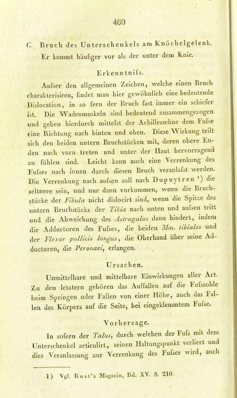 C. Bruch des Unterschenkels am Knöchclgelenk. Er kommt häufiger vor als der unter dem Knie. Erkenntnifs. Aufser den allgemeinen Zeichen, welche einen Bruch charakterisireu, findet man hier gewöhnlich eine bedeutende DIslocation, in so fern der Bruch fast immer ein schiefer ist. Die Wadenmuskeln sind bedeutend zusammengezogen und geben hierdurch mittelst der Achillessehne dem Fufse eine Richtung nach hinten und oben. Diese Wirkung teilt sich den beiden untern Bruchstücken mit, deren obere En- den nach vorn treten und unter der Haut hervorragend zu fühlen sind. Leicht kann auch eine Verrenkung des Fufses nach innen durch diesen Bruch veranlafst werden. Die Verrenkung nach aufsen soll nach Dupuytren ') die seltnere sein, und nur dann vorkommen, wenn die Bruch- stücke, der Fihula nicht dislocirt sind, wenn die Spitze des untern Bruchstücks der Tibia nach unten und aufsen tritt und die Abweichung des Astragalus dann hindert, indem die Adductoren des Fufses, die beiden Mm. tihiales und der FUxor pollicis longus, die Oberhand über seine Ad- ductoren, die Peronaeii erlangen. Ursachen. Unmittelbare und mittelbare Einwirkungen aller Art. Zu den letztern gehören das Auffallen auf die Fufssohle beim Springen oder Fallen von einer Höhe, auch das Fal- len des Körpers auf die Seite, bei eingeklemmtem Fufse. Vorhersage. In sofern der Talus, durch welchen der Fufs mit dem Unterschenkel articulirt, seinen Haltungspunkt verliert und dies Veranlassung zur Verrenkung des Fufses wird, auch 1) Vgl. llust's Magaiin, Bd. XV. S. 210.