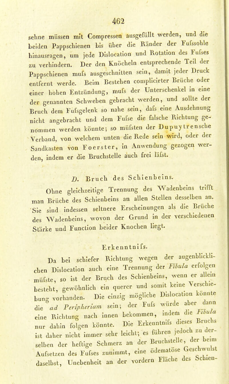 sehne müssen mit Compressen ausgefüllt werden, und die beiden Pappschienen bis über die Ränder der Fufssohle hinausragen, um jede DIslocatlon und Rotation des Fufses zu verhindern. Der den Knöcheln entsprechende Teil der Pappschienen mufs ausgeschnitten sein, damit jeder Druck entfernt werde. Beim Bestehen compllclrter Brüche oder einer hohen Entzündung, mufs der Unterschenkel in eine der genannten Schweben gebracht werden, und sollte der Bruch dem Fufsgelenk so nahe sein, dafs eine Ausdehnung nicht angebracht und dem Fufse die falsche Richtung ge- nommen werden könnte; so müfsten der Dupuytrensche Verband, von welchem unten die Rede sein wird, oder der Sandkasten von Foerster, in Anwendung gezogen wer- den, indem er die Bruchstelle auch frei läfst. B. Bruch des Schienbeins. Ohne gleichzeitige Trennung des Wadenbeins trifft man Brüche des Schienbeins an allen Stellen desselben an. Sie sind indessen seltnere Erscheinungen als die Brüche des Wadenbeins, wovon der Grund in der verschiedenen Stärke und Function beider Knochen liegt. Erkenntnifs. Da bei schiefer Richtung wegen der augenblickli- chen DIslocatlon auch eine Trennung der Fibula erfolgen n^üfste, so ist der Bruch des Schienbeins, wenn er allem besteht, gewöhnlich ein querer und somit keine Verschie- bung vorhanden. Die einzig mögliche Dislocat.on konnte die Peripheriam sein; der Fufs würde aber dann eine Richtung nach innen bekommen, indem die Rhula nur dahin folgen könnte. Die Erkenntnifs dieses Bruchs ist daher nicht immer sehr leicht; es führen jedoch zu der- selben der heftige Schmerz an der Bruchstelle der beim Aufsetzen des Fufses zunimmt, eine ödematöse Geschwulst daselbst, Unebenheit an der vordem Fläche des Sch.en-