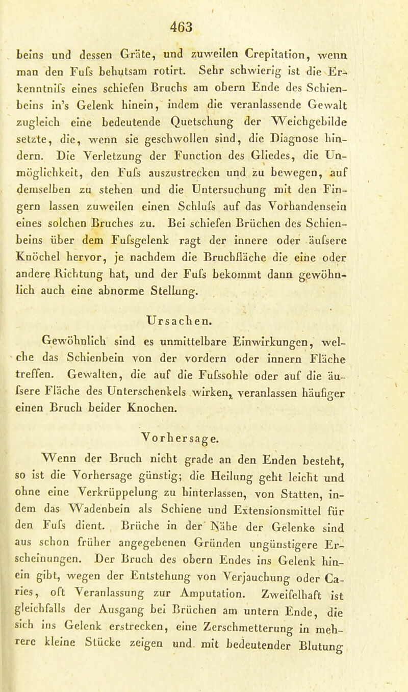 Leins und dessen Gräte, und zuweilen Crepltalion, wenn man den Fufs behutsam rotirt. Sehr schwierig ist die Er^ kenntnifs eines schiefen Bruchs am obern Ende des Schien- beins in's Gelenk hinein, indem die veranlassende Gewalt zugleich eine bedeutende Quetschung der Weichgebilde setzte, die, wenn sie geschwollen sind, die Diagnose hin- dern. Die Verletzung der Function des Gliedes, die Un- möglichkeit, den Fufs auszustrecken und zu bewegen, auf demselben zu stehen und die Untersuchung mit den Fin- gern lassen zuweilen einen Schlufs auf das Vorhandensein eines solchen Bruches zu. Bei schiefen Brüchen des Schien- beins über dem Fufsgelenk ragt der innere oder äufsere Knöchel hervor, je nachdem die Bruchfläche die eine oder andere Richtung hat, und der Fufs bekommt dann gewöhn- lich auch eine abnorme Stellung. Ursachen. Gewöhnlich sind es unmittelbare Einwirkungen, wel- che das Schienbein von der vordem oder innern Fläche treffen. Gewalten, die auf die Fufssohle oder auf die äu- fsere Fläche des Unterschenkels wirken, veranlassen häufip-er einen Bruch beider Knochen. Vorhersage. Wenn der Bruch nicht grade an den Enden besteht, so ist die Vorhersage günstig; die Heilung geht leicht und ohne eine Verkrüppelung zu hinterlassen, von Statten, in- dem das Wadenbein als Schiene und Extensionsmittel für den Fufs dient. Brüche in der ]^ähe der Gelenke sind aus schon früher angegebenen Gründen ungünstigere Er- scheinungen. Der Bruch des obern Endes ins Gelenk hin- ein gibt, wegen der Entstehung von Verjauchung oder Ca- ries, oft Veranlassung zur Amputation. Zweifelhaft ist gleichfalls der Ausgang bei Brüchen am untern Ende, die sich ins Gelenk erstrecken, eine Zerschmetterung in meh- rere kleine Stücke zeigen und mit bedeutender Blutung