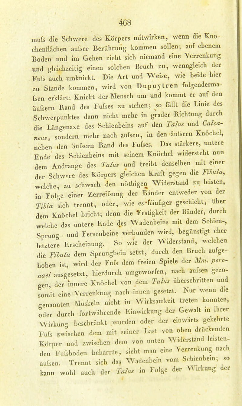 mufs die Schwere des Körpers mitwirken, wenn die Kno- chenfldchen aufser Berührung kommen sollen; auf ebenem Boden und Im Gehen zieht sich niemand eine Verrenkung und gleichzeitig einen solchen Bruch zu, wenngleich der Fufs auch umknickt. Die Art und Welse, wie beide hier zu Stande kommen, wird von Dupuytren folgenderma- fsen erklärt: Knickt der Mensch um und kommt er auf den äufsern Rand des Fufses zu stehen; so fällt die Linie des Schwerpunktes dann nicht mehr In grader Richtung durch die Längenaxe des Schienbeins auf den Talus und Calca- neus, sondern mehr nach aufsen, In den äufsern Knöchel, neben den äufsern Rand des Fufses. Das stärkere, untere Ende des Schienbeins mit seinem Knöchel widersteht nun dem Andränge des Talus und treibt denselben mit einer der Schwere des Körpers gleichen Kraft gegen die Fibula, welche, zu schwach den nöthlgen Widerstand zu leisten, In Folge einer Zerrelfsung der Bänder entweder von der Tihia sich trennt, oder, wie es-häufiger geschieht, über dem Knöchel bricht; denn die Festigkeit der Bänder, durch welche das untere Ende des Wadenbeins mit dem Schien-, Sprung- und Fersenbeine verbunden wird, begünstigt eher letztere Erscheinung. So wie der Widerstand, welchen die Fibula dem Sprungbein setzt, durch den Bruch aufge- hoben ist, wird der Fufs dem freien Spiele der Mm. pero- naei ausgesetzt, hierdurch umgeworfen, nach aufsen gezo- £.en der mnere Knöchel von dem Talus überschr.tten und som'lt eine Verrenkung nach Innen gesetzt. Nur wenn d.e genannten Muskeln nicht in Wirksamkeit treten konnten, oder durch fortwährende Einwirkung der Gewalt m ihrer Wirkung beschränkt wurden oder der einwärts gekehrle Fufs zwischen dem mit seiner Last von oben drückenden Körper und zwischen dem von unten Widersland leisten- den Fufsboden beharrte, sieht man eine Verrenkung nach aufsen. Trennt sich das Wadenbein vom Sch.enbem; so kann wohl auch der Talus In Folge der Wirkung der