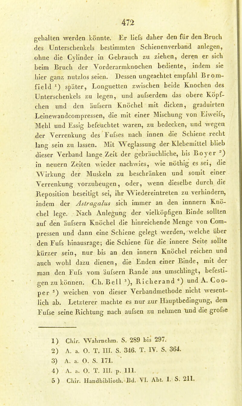 gelialten werden könnte. Er liefs daher den für den Brucli des Unterschenkels bestimmten Schienenverband anlegen, ohne die Cylinder in Gebrauch zu ziehen, deren er sich beim Bruch der Vorderarmknochen bediente, indem sie hier ganz nutzlos seien. Dessen ungeachtet empfahl Brora- field ') später, Longuetten zwischen beide Knochen des Unterschenkels zu legen, und aufserdem das obere Köpf- chen und den äufsern Knöchel mit dicken, graduirten Leinewandcompressen, die mit einer Mischung von Eiweifs, Mehl und Essig befeuchtet waren, zu bedecken, und wegen der Verrenkung des Fufses nach innen die Schiene recht lang sein zu lassen. Mit Weglassung der Klebemittel blieb dieser Verband lange Zeit der gebräuchliche, bis Boyer ') in neuern Zeiten wieder nachwies, wie nöthig es sei, die Wirkung der Muskeln zu beschränken und somit einer Verrenkung vorzubeugen, oder, wenn dieselbe durch die Reposition beseitigt sei, ihr Wiedereintreten zu verhindern, Indem der Astragalus sich immer an den innnern Knö- chel lege. Nach Anlegung der vielköpfigen Binde sollten auf den äufsern Knöchel die hinreichende Menge von Com- pressen und dann eine Schiene gelegt werJen, welche über den Fufs hinausrage; die Schiene für die innere Seite sollte kürzer sein, nur bis an den Innern Knöchel reichen und auch wohl dazu dienen, die Enden einer Binde, mit der man den Fufs vom äufsern Rande aus umschlingt, befesti- gen zu können. Ch. Bell ')» Richerand *) und A. Coo- per 5) weichen von dieser Verbandmethode nicht wesent- lich ab. Letzterer machte es nur zur Hauptbedingung, dem Fufse seine Richtung nach aufsea zu nehmen \ind die grofse 1) Chir. Wahrnclim. S. 289 bis 297. 2) A. a. O. T. III. S. 346. T. IV. S. 364. 3) A. a. O. S. 171. 4) A. .1. 0. T. III. p. III. 5) Clür. HandbibUolh. Bd. VI. Abt. 1. S. 211.