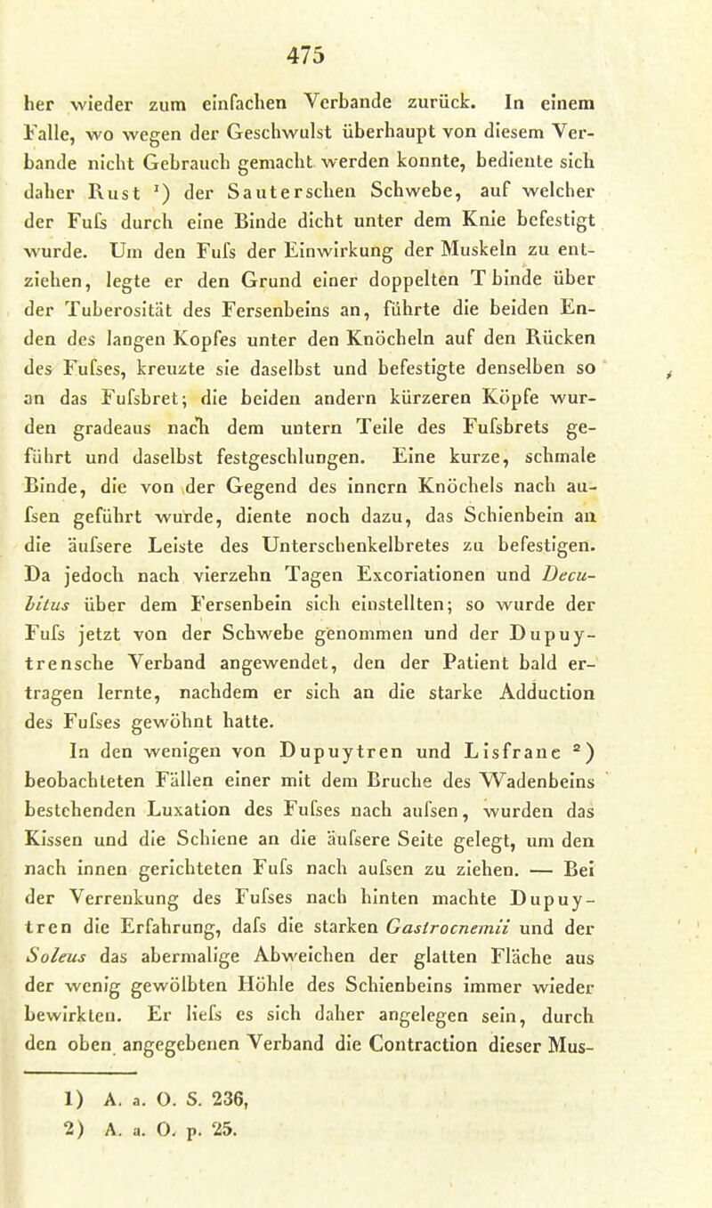 her wieder zum einfachen Verbände zurück. In einem Falle, wo wegen der Geschwulst überhaupt von diesem Ver- bände nicht Gebrauch gemacht werden konnte, bediente sich daher Rust ') der Sauterseben Schwebe, auf welcher der Fufs durch eine Binde dicht unter dem Knie befestigt wurde. Um den Fufs der Einwirkung der Muskeln zu ent- ziehen , legte er den Grund einer doppelten T binde über der Tuberosität des Fersenbeins an, führte die beiden En- den des langen Kopfes unter den Knöcheln auf den Rücken des Fufses, kreuzte sie daselbst und befestigte denselben so an das Fufsbret; die beiden andern kürzeren Köpfe wur- den gradeaus nacTi dem untern Teile des Fufsbrets ge- führt und daselbst festgeschlungen. Eine kurze, schmale Binde, die von der Gegend des inncrn Knöchels nach au- fsen geführt wurde, diente noch dazu, das Schienbein au die äufsere Leiste des Unterschenkelbretes zu befestigen. Da jedoch nach vierzehn Tagen Excoriationen und Decu- bitus über dem Fersenbein sich einstellten; so wurde der Fufs jetzt von der Schwebe genommen und der Dupuy- trensche Verband angewendet, den der Patient bald er- tragen lernte, nachdem er sich an die starke Adduction des Fufses gewöhnt hatte. In den wenigen von Dupuytren und Lisfranc beobachteten Fällen einer mit dem Bruche des Wadenbeins bestebenden Luxation des Fufses nach aufsen, wurden das Kissen und die Schiene an die äufsere Seite gelegt, um den nach innen gerichteten Fufs nach aufsen zu ziehen. — Bei der Verrenkung des Fufses nach hinten machte Dupuy- tren die Erfahrung, dafs die starken Gastrocnemii und der Soleus das abermalige Abweichen der glatten Fläche aus der wenig gewölbten Höhle des Schienbeins immer wieder bewirkten. Er liefs es sich daher angelegen sein, durch den oben angegebenen Verband die Contraction dieser Mus- 1) A. a. O. S. 236,