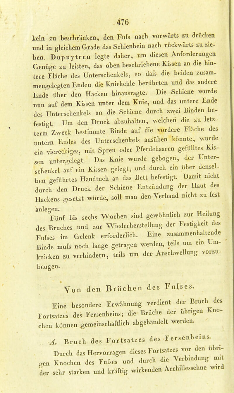 kein zu bescliränlcen, den Fufs nach vorwärts zu drücken und in gleichem Grade das Schienbein nach rückwärts zu zie- hen. Dupuytren legte daher, um diesen Anforderungen Genüge zu leisten, das oben beschriebene Kissen an die hin- tere Fläche des Unterschenkels, so dafs die beiden zusam- mengelegten Enden die Kniekehle berührten und das andere Ende über den Hacken hinausragte. Die Schiene wurde nun auf dem Kissen unter dem Knie, und das untere Ende des Unterschenkels an die Schiene durch zwei Binden be- festigt. Um den Druck abzuhalten, welched die zu letz- term Zweck bestimmte Binde auf die vordere Fläche des untern Endes des Unterschenkels ausüben könnte, wurde ein viereckiges, mit Spreu oder Pferdehaaren gefülltes Kis- sen untergelegt. Das Knie wurde gebogen, der Unter- schenkel auf ein Kissen gelegt, und durch ein über densel- ben geführtes Handtuch an das Bett befestigt. Damit nicht durch den Druck der Schiene Entzündung der Haut des Hackens gesetzt würde, soll man den Verband nicht zu fest anlegen. , , rr -i Fünf bis sechs Wochen sind gewöhnhch zur Heilung des Bruches und zur Wiederherstellung der Festigkeit des Fufses im Gelenk erforderlich. Eine zusammenhaltende Binde mufc noch lange getragen werden, teils um ein Um- knicken zu verhindern, teils um der Anschwellung vorzu- beugen. Von den Brüchen des Fufses. Eine besondere Erwähnung verdient der Bruch des Fortsatzes des Fersenbeins; die Brüche der übrigen Kno- chen können gemeinschaftlich abgehandelt werden. •A. Bruch des Fortsatzes des Fersenbeins. Durch das Hervorragen dieses Fortsatzes vor den übri- gen Knochen des Fufses und durch die Verbmdung mit der sehr starken und kräftig wirkenden AcchlUessehne wird