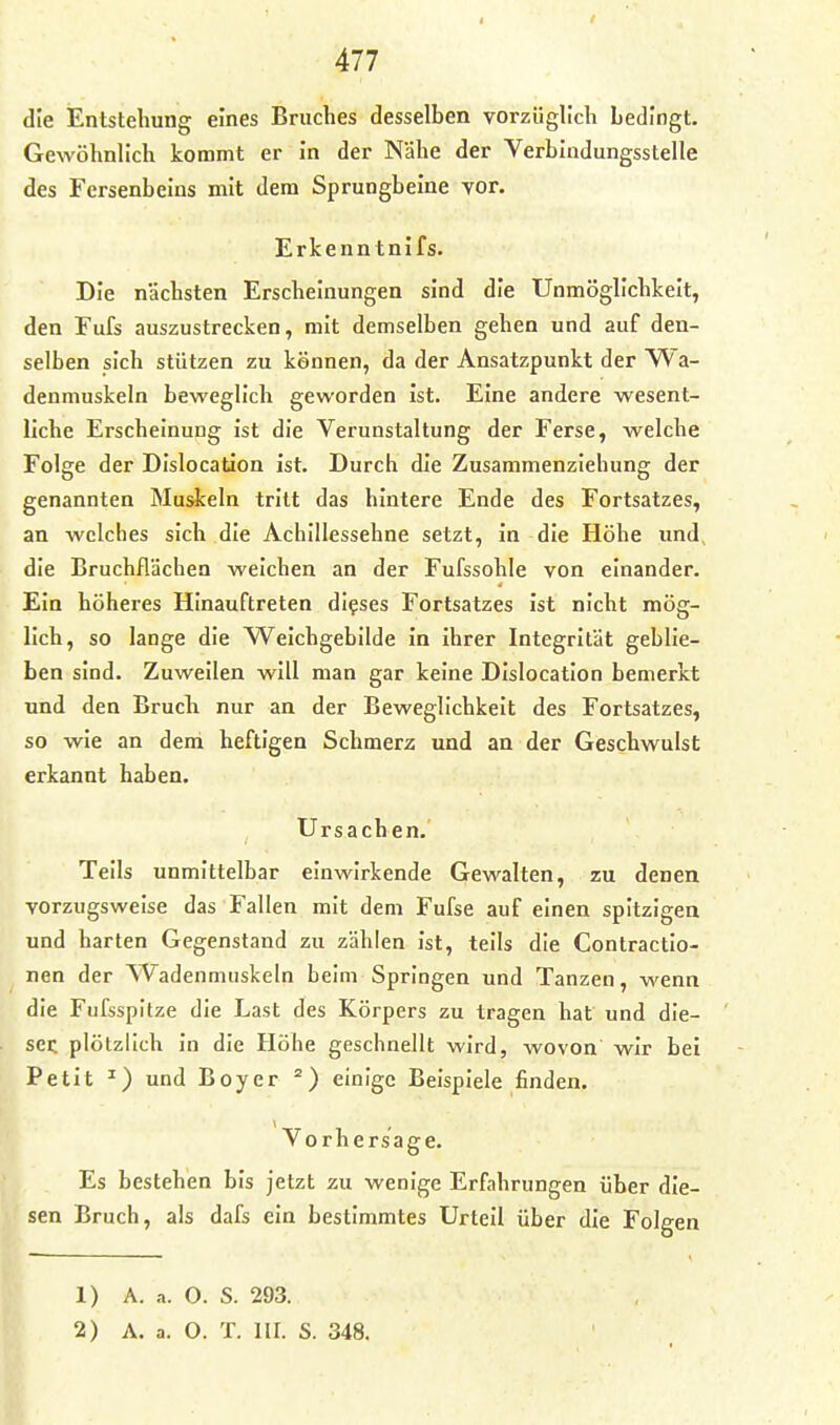 die Entstehung eines Bruches desselben vorzüglich bedingt. Gewöhnlich kommt er in der Nähe der Verbindungsstelle des Fersenbeins mit dem Sprungbeine vor. Erkenntnifs. Die nächsten Erscheinungen sind die Unmöglichkeit, den Fufs auszustrecken, mit demselben gehen und auf den- selben sich stützen zu kennen, da der Ansatzpunkt der Wa- denmuskeln beweglich geworden ist. Eine andere wesent- liche Erscheinung ist die Verunstaltung der Ferse, welche Folge der Dislocation ist. Durch die Zusammenziehung der genannten Muskeln tritt das hintere Ende des Fortsatzes, an welches sich die Achillessehne setzt, in die Höhe und, die Bruchflächen weichen an der Fufssohle von einander. Ein höheres Hinauftreten dieses Fortsatzes ist nicht mög- lich, so lange die Weichgebilde in ihrer Integrität geblie- ben sind. Zuweilen will man gar keine Dislocation bemerkt und den Bruch nur an der Beweglichkeit des Fortsatzes, so wie an dem heftigen Schmerz und an der Geschwulst erkannt haben. Ursachen. Teils unmittelbar einwirkende Gewalten, zu denen vorzugsweise das Fallen mit dem Fufse auf einen spitzigen und harten Gegenstand zu zählen ist, teils die Contractio- nen der Wadenmuskeln beim Springen und Tanzen, wenn die Fufsspitze die Last des Körpers zu tragen hat und die- sei; plötzlich in die Höhe geschnellt wird, wovon wir bei Petit ^) und Boy er einige Beispiele finden. Vorhersage. Es bestehen bis jetzt zu wenige Erfahrungen über die- sen Bruch, als dafs ein bestimmtes Urteil über die Folgen 1) A. a. 0. S. 293. 2) A. a. O. T. III. S. 348.