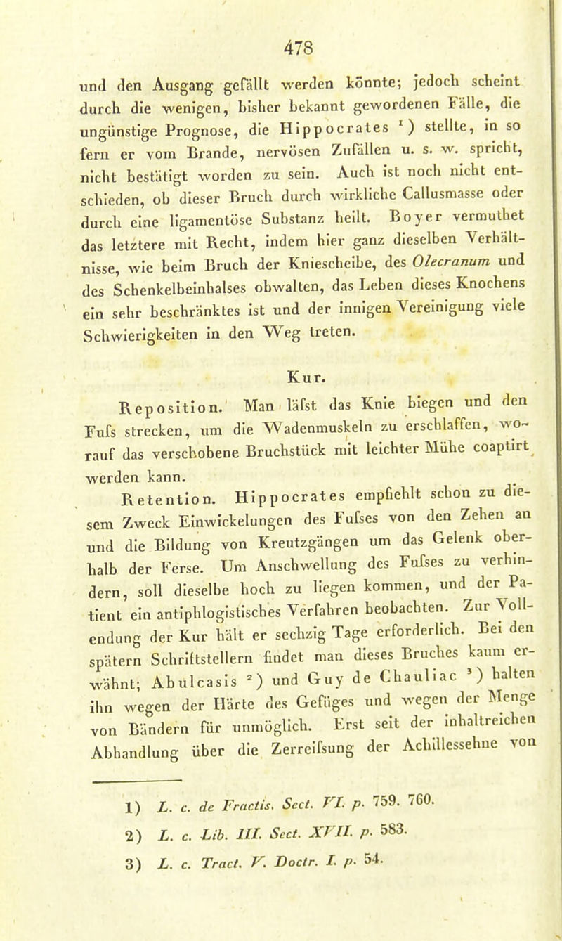 und den Ausgang gefällt werden könnte; jedoch scheint durch die wenigen, bisher bekannt gewordenen Fälle, die ungünstige Prognose, die Hippocrates O stellte, In so fern er vom Brande, nervösen Zufällen u. s. w. spricht, nicht bestätigt worden zu sein. Auch Ist noch nicht ent- schieden, ob dieser Bruch durch wirkliche Callusmasse oder durch eine llgamentöse Substanz heilt. Boyer vermuthet das letztere mit Recht, Indem hier ganz dieselben Verhält- nisse, wie beim Bruch der Kniescheibe, des Olecranum und des Schenkelbeinhalses obwalten, das Leben dieses Knochens ein sehr beschränktes Ist und der Innigen Vereinigung viele Schwierigkeiten in den Weg treten. Kur. Reposition. Man läfst das Knie biegen und den Fufs strecken, um die Wadenmuskeln zu erschlaffen, wo- rauf das verschobene Bruchstück mit leichter Mühe coaptirt werden kann. Retention. Hippocrates empfiehlt schon zu dle- sem Zweck Einwickelungen des Fufses von den Zehen an und die Bildung von Kreutzgängen um das Gelenk ober- halb der Ferse. Um Anschwellung des Fufses zu verhm- dern, soll dieselbe hoch zu liegen kommen, und der Pa- tient ein antiphlogistisches Verfahren beobachten. Zur Voll- endung der Kur hält er sechzig Tage erforderlich. Bei den spätem Schriftstellern findet man dieses Bruches kaum er- wähnt; Abulcasls n und Guy de Chaullac ') halten ihn wegen der Härte des Gefüges und wegen der Menge von Bändern für unmöglich. Erst seit der Inhaltreichen Abhandlung über die Zerreifsung der Achillessehne von 1) L. c. de Fractis. Sect. FL p. 759. 760. 2) L. c. Lib. III. Sect. XVIL p. 583. 3) L. c. Tract. V. Doctr. L p. 54.