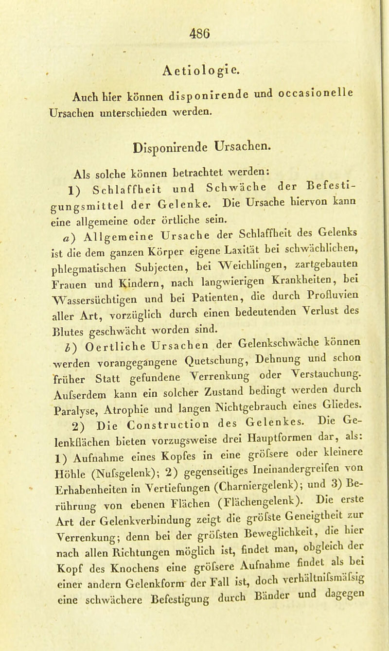 Aetiologie. Auch hier können disponirende und occasionelle Ursachen unterschieden werden, Disponirende Ursachen. Als solche können betrachtet werden: 1) Schlaffheit und Schwäche der Befesti- gungsmittel der Gelenke. Die Ursache hiervon kann eine allgemeine oder örtliche sein. ß) Allgemeine Ursache der Schlaffheit des Gelenks ist die dem ganzen Körper eigene Laxität bei schwächlichen, phlegmatischen Subjecten, bei Weichlingen, zartgebauten Frauen und Kindern, nach langwierigen Krankhelten, bei ■Wassersüchtigen und bei Patienten, die durch Profluvien aller Art, vorzüglich durch einen bedeutenden Verlust des Blutes geschwächt worden sind. b) Oertliche Ursachen der Gelenkschwäche können werden vorangegangene Quetschung, Dehnung und schon früher Statt gefundene Verrenkung oder Verstauchung. Aufserdem kann ein solcher Zustand bedingt werden durch Paralyse, Atrophie und langen Nichtgebrauch eines Gliedes. 2) Die Construction des Gelenkes. Die Ge- lenkflächen bieten vorzugsweise drei Hauptformen dar, als: 1) Aufnahme eines Kopfes in eine gröfsere oder kleinere Höhle (Nufsgelenk); 2) gegenseitiges Ineinandergreifen von Erhabenheiten in Vertiefungen (Charniergelenk); und 3) Be- rührung von ebenen Flächen (Flächengelenk). Die erste Art der Gelenkverbindung zeigt die gröfste Genelgthe.t zur Verrenkung; denn bei der gröfsten Beweglichkeit, die hier nach allen Richtungen möglich ist, findet man, obgleich der Kopf des Knochens eine gröfsere Aufnahme findet als bei einer andern Gelenkform der Fall ist, doch vcrhältn.fsmafs.g eine schwächere Befestigung durch Bänder und dagegen