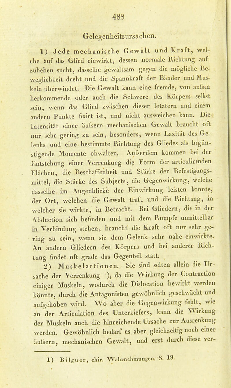 Gclegenheitsursachen. 1) Jede mechanische Gewalt und Kraft, wel- che auf das Glied einwirkt, dessen normale Pvichlung auf- zuheben sucht, dasselbe gewaltsam gegen die mögliche Be- weglichkeit dreht und die Spannkraft der Bänder und Mus- keln überwindet. Die Gewalt kann eine fremde, von aufsm herkommende oder auch die Schwere des Körpers seilst sein, wenn das Glied zwischen dieser letztern und einem andern Punkte fixirt ist, und nicht ausweichen kann. Die Intensität einer Uufsern mechanischen Gewalt braucht oft nur sehr gering zu selci, besonders, wenn Laxität des Ge- lenks und eine bestimmte Richtung des Gliedes als begün- stigende Momente obwalten. Aufserdem kommen bei der Entstehung einer Verrenkung die Form der articulirenden Flächen, die Beschaffenheit und Stärke der Befestigungs- mittel, die Stärke des Subjects, die Gegenwirkung, welche dasselbe im Augenblicke der Einwirkung leisten konnte, der Ort, welchen die Gewalt traf, und die Richtung, in welcher sie wirkte, in Betracht. Bei Gliedern, die in der Abduction sich befinden und mit dem Rumpfe unmittelbar in Verbindung stehen, braucht die Kraft oft nur sehr ge- ring zu sein, wenn sie dem Gelenk sehr nahe einwirkte. An andern Gliedern des Körpers und bei anderer Rich- tung findet oft grade das Gegenteil statt. 2) Muskelactionen. Sie sind selten allein die Ur- sache der Verrenkung da die Wirkung der Contractlon einiger Muskeln, wodurch die DIslocatlon bewirk-t werden könnte, durch die Antagonisten gewöhnlich geschwächt und aufgehoben wird. Wo aber die Gegenwirkung fehlt, wie an der Articulation des Unterkiefers, kann die Wirkung der Muskeln auch die hinreichende Ursache zur Ausrenkung werden. Gewöhnlich bedarf es aber gleichzeitig noch einer äufsern, mechanischen Gewalt, und erst durch diese ver- 1) Bilguer, chir. Wahrnehmungen. S. 19.