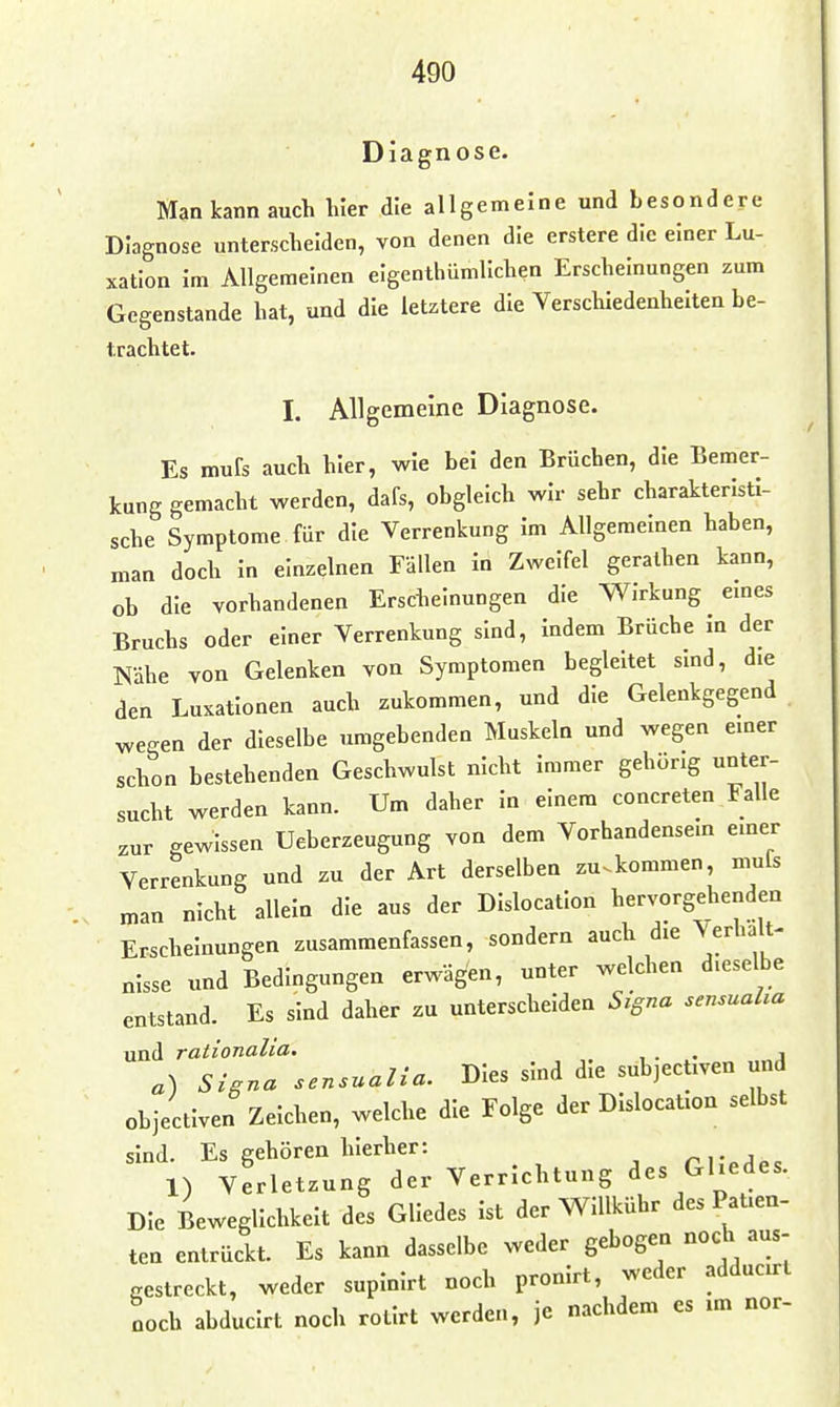 Diagnose. Man kann auch hier die allgemeine und besondere Diagnose unterscheiden, von denen die erstere die einer Lu- xation im Allgemeinen elgenthümllchen Erscheinungen zum Gegenstande hat, und die letztere die Verschiedenheiten be- trachtet. I. Allgemeine Diagnose. Es mufs auch hier, wie bei den Brüchen, die Bemer- kung gemacht werden, dafs, obgleich wir sehr charakteristi- sche Symptome für die Verrenkung im Allgemeinen haben, man doch in einzelnen Fällen in Zweifel geralhen kann, ob die vorhandenen Erscheinungen die Wirkung emes Bruchs oder einer Verrenkung sind, indem Brüche in der Nähe von Gelenken von Symptomen begleitet sind, die den Luxationen auch zukommen, und die Gelenkgegend wegen der dieselbe umgebenden Muskeln und wegen einer schon bestehenden Geschwulst nicht immer gehörig unter- sucht werden kann. Um daher In einem concreten Falle zur gewissen Ueberzeugung von dem Vorhandensein einer Verrenkung und zu der Art derselben zu^kommen, muls man nicht allein die aus der DIslocatlon hervorgehenden Erscheinungen zusammenfassen, sondern auch die Verhält- nisse und Bedingungen erwägen, unter welchen dieselbe entstand. Es sind daher zu unterscheiden Signa sensualia und rationalia. , . • j a) Signa sensualia. Dies sind die subjectiven und objectiven Zeichen, welche die Folge der Dislocation selbst sind. Es gehören hierher: rr^j^e 1) Verletzung der Verrichtung des Gliedes. Die Beweglichkeit des Gliedes ist der Willkühr des Patien- ten entrückt. Es kann dasselbe weder gebogen noch aus- Scstreckt, weder supinirt noch pronirt, weder adducirt noch abducirt noch rotirt werden, je nachdem es im nor-