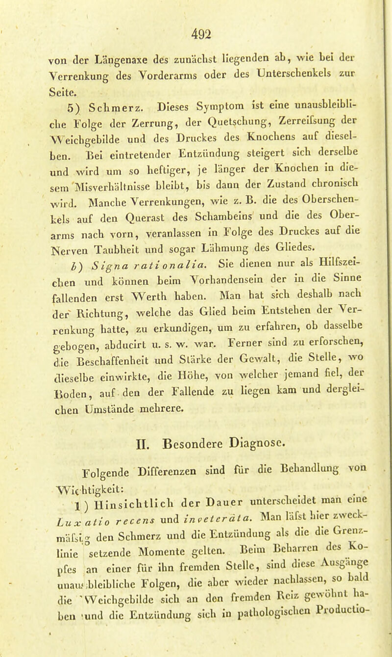 von der Längenaxe des zunächst liegenden ab, wie bei der Verrenkung des Vorderarms oder des Unterschenkels zur Seite. 5) Schmerz. Dieses Symptom ist eine unausbleibli- che Folge der Zerrung, der Quetschung, Zerreifsung der Weichgebilde und des Druckes des Knochens auf diesel- ben. Bei eintretender Entzündung steigert sich derselbe und wird um so heftiger, je länger der Knochen in die- sem Misverhältnisse bleibt, bis dann der Zustand chronisch wird. Manche Verrenkungen, wie z. B. die des Oberschen- kels auf den Querast des Schambeins und die des Ober- arms nach vorn, veranlassen in Folge des Druckes auf die Nerven Taubheit und sogar Lähmung des Gliedes. b) Signa rati onalia. Sie dienen nur als Hilfszei- chen und können beim Vorhandensein der in die Sinne fallenden erst Werth haben. Man hat sich deshalb nach der Richtung, welche das Glied beim Entstehen der Ver- renkung hatte, zu erkundigen, um zu erfahren, ob dasselbe gebogen, ahducirt u. s. w. war. Ferner sind zu erforschen, die Beschaffenheit und Slärke der Gewalt, die Stelle, wo aieselbe einwirkte, die Höhe, von welcher jemand fiel, der Boden, auf den der Fallende zu liegen kam und derglei- chen Umstände mehrere. II. Besondere Diagnose. Folgende Differenzen sind für die Behandlung von Wichtigkeit: 1) Hinsichtlich der Dauer unterscheidet man eine Luxatio recens Mn^ in,eterdta. Man läfst hier zweck- mafsig den Schmerz und die Entzündung als die die Grenz- linie setzende Momente gelten. Beim Beharren des Ko- pfes an einer für ihn fremden Stelle, sind diese Ausgange unausbleibliche Folgen, die aber wieder nachlassen, so bald die ^Weichgcbllde sich an den fremden Reiz gewohnt ha- ben -und die Entzündung sich in pathologischen ProducHo-