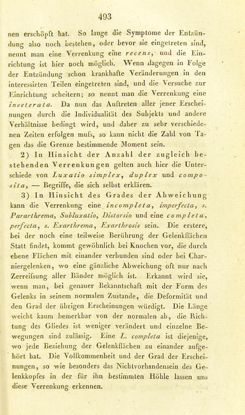 nen erschöpft hat. So lange die Symptome der Entzüa- diing also noch bestehen, oder bevor sie eingetreten sind, nennt man eine Verrenkung eihe recens, und die Ein- richtung ist hier ooch möglich. Wenn dagegen in Folge der Entzündung schon krankhafte Veränderungen in den interessirten Teilen eingetreten sind, und die Versuche zur iMnrichtung scheitern; so nennt man die Verrenkung eine inveterata. Da nun das Auftreten aller jener Erschei- nungen durch die Individualität des Subjekts und andere Verhältnisse bedingt wird, und daher zu sehr verschiede- nen Zeiten erfolgen mufs, so kann nicht die Zahl von Ta- gen das die Grenze bestimmende Moment sein. 2) In Hinsicht der Anzahl der zugleich be- stehenden Verrenkungen gelten auch hier die Unter- schiede von Luxailo simplex^ duplex und compo- sita, — Begriffe, die sich selbst erklären. 3) In Hinsicht des Grades der Abweichung kann die Verrenkung eine incompleta, imperfecta, s. Pararthrema, Sulluxatio, Distorsio und eine completa, perfecta^ s. JExarthrema, Exarthrosis sein. Die erstere, bei der noch eine teilweise Berührung der Gelenkflächen Statt findet, kommt gewöhnlich bei Knochen vor, die durch ebene Flächen mit einander verbunden sind oder bei Char- niergelenken, wo eine gänzliche Abweichung oft nur nach Zerreifsung aller Bänder möglich ist. Erkannt wird sie, wenn man, bei genauer Bekanntschaft mit der Form des Gelenks in seinem normalen Zustande, die Deformität und den Grad der übrigen Erscheinungen würdigt. Die Länge weicht kaum bemerkbar von der normalen ab, die Rich- tung des Gliedes ist weniger verändert und einzelne Be- wegungen sind zulässig. Eine L. completa ist diejenige, wo jede Beziehung der Gelenkflächen zu einander aufge- hört hat. Die Vollkommenheit und der Grad der Erschei- nungen, so wie besonders das Nichtvorhandensein des Ge- lenkkopfes in der für ihn bestimmten Höhle lassen uns diese Verrenkung erkennen.