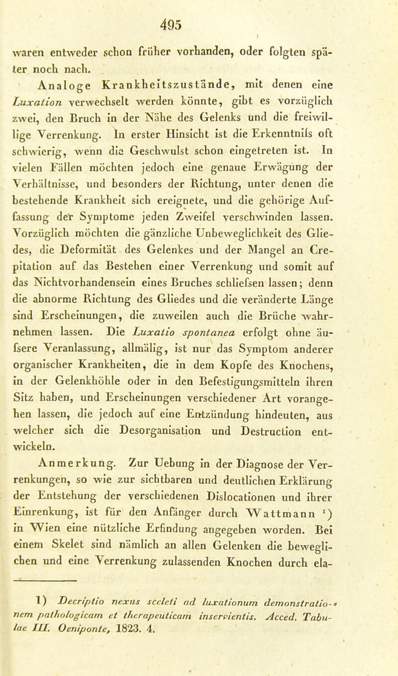 r waren entweder schon früher vorhanden, oder folgten spä- ter noch nach. Analoge Krankheltszustände, mit denen eine Luxation verwechselt werden könnte, gibt es vorzüglich zwei, den Bruch in der Nähe des Gelenks und die freiwil- lige Verrenkung. In erster Hinsicht ist die Erkenntnils oft schwierig, wenn die Geschwulst schon eingetreten ist. In vielen Fällen möchten jedoch eine genaue Erwägung der Verhältnisse, und besonders der Richtung, unter denen die bestehende Krankheit sich ereignete, und die gehörige Auf- fassung der Symptome jeden Zweifel verschwinden lassen. Vorzüglich möchten die gänzliche Unbeweglichkeit des Glie- des, die Deformität des Gelenkes und der Mangel an Cre- pitation auf das Bestehen einer Verrenkung und somit auf das Nichtvorhandensein eines Bruches schliefsen lassen; denn die abnorme Richtung des Gliedes und die veränderte Länge sind Erscheinungen, die zuweilen auch die Brüche -wahr- nehmen lassen. Die Luxatio spontanea erfolgt ohne äu- fsere Veranlassung, allmälig, ist nur das Symptom anderer organischer Krankhelten, die in dem Kopfe des Knochens, in der Gelenkhöhle oder in den Befestigungsmitteln ihren Sitz haben, und Erscheinungen verschiedener Art vorange- hen lassen, die jedoch auf eine Entzündung hindeuten, aus welcher sich die Desorganisation und Destruction ent- wickeln. Anmerkung. Zur Uebung in der Diagnose der Ver- renkungen, so wie zur sichtbaren und deutlichen Erklärung der Entstehung der verschiedenen Dislocationen und ihrer Einrenkung, ist für den Anfänger durch Wattmann in Wien eine nützliche Erfindung angegeben worden. Bei einem Skelet sind nämlich an allen Gelenken die bewegli- chen und eine Verrenkung zulassenden Knochen durch ela- 1) Decrlptio nexils scelefi ad luxationum demonstratio-* nem pathologicam et therapeuticarn inservientis, Acced. Tabu- lac III. Oeniponte, 1823. 4.