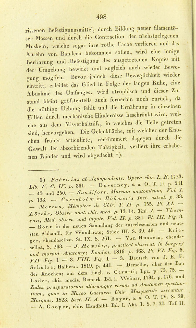 rissenen Befestigungsmittel, durch Bildung neuer filamentö- ser Massen und durch die Contraction der nächstgelegenen Muskeln, welche sogar Ihre rolhe Farbe verlieren und das Ansehn von Bänrlern bekommen sollen, wird eine Innige Berührung und Befestigung des ausgetretenen Kopfes mit der Umgebung bewirkt und zugleich auch wieder Bewe- gung möglich. Bevor jedoch diese Beweglichkeit wieder eintritt, erleidet das Glied in Folge der langen Ruhe, eine Abnahme des Umfanges, wird atrophisch und dieser Zu- stand bleibt gröfstentells auch fernerhin noch zurück, da die nöthige Uebung fehlt und die Ernährung in einzelnen Fällen durch mechanische Hindernisse beschränkt wird, wel- che aus dem Misverhältnifs, in welches die Teile getreten sind, hervorgehen. Die Gelenkfläche, mit welcher der Kno- chen früher articulirte, verkümmert dagegen durch die Gewalt der absorbirenden Thätigkelt, verliert ihre erhabe- nen Ränder und wird abgeflacht 1) Fabrlcius ab Aquapendente, Opera chir. L. B. 1723. Lib. V. C. IF. p. 361. — Duverney, a. a. Ö. T. II. p. 241 _ 43 und 250. — Sandifort, Museum anatomicum, Fol. I. 193 _ Cassebohm in Böhmer's Inst, osteol. p. 33. _ 3Ioreau, M^moires de Chir. T. IL p. 155. PL XL - Lös ehe, Obser.. anat. chir. med. p. 13. 14. Tab. L - Thom- son, Med. obser.. and inquir. VoL IL p. 351. PL III Fig. 3. _ Bonn in der neuen Sammlung der auserlesensten und neue- sten Abhandl. für Wundärzte; Stück III. S. 39. 49. - Krie- ger, ebendaselbst. St. IX. S. 261. - Van Hussem, ebenda- selbst S 263. - J. Howship, practical observat. ,n Surgery and morbid Anatomy; London. 1816. p. 463. PL f^i/T ^ VIL Fi''. 1-3. rilL Fig. 1-3. Deutsch von J. L. 1?. Schulz'e; Halberst. 1819. p. 441. - Derselbe, über de_n_Bau der Knochen; aus dem Engl. v. Cerutti; Lpz p. /3._'3. - Loder, chir. mediz. Bemerk. Bd. I. Weimar, 1794. p. 1/6. und Index pracparatoram aliarumque rerum ad Anatomen spectan- tium. quae in Museo Caesarea Univ. Mosquensis Mosquae, 1823. Sect. IL A. - Boyer, a. a 0. IV. 1,.^«. - A. Cooper, ehir. Handblbl. Bd. I. Abt. 1. S. 7. 21. 1 af. II.