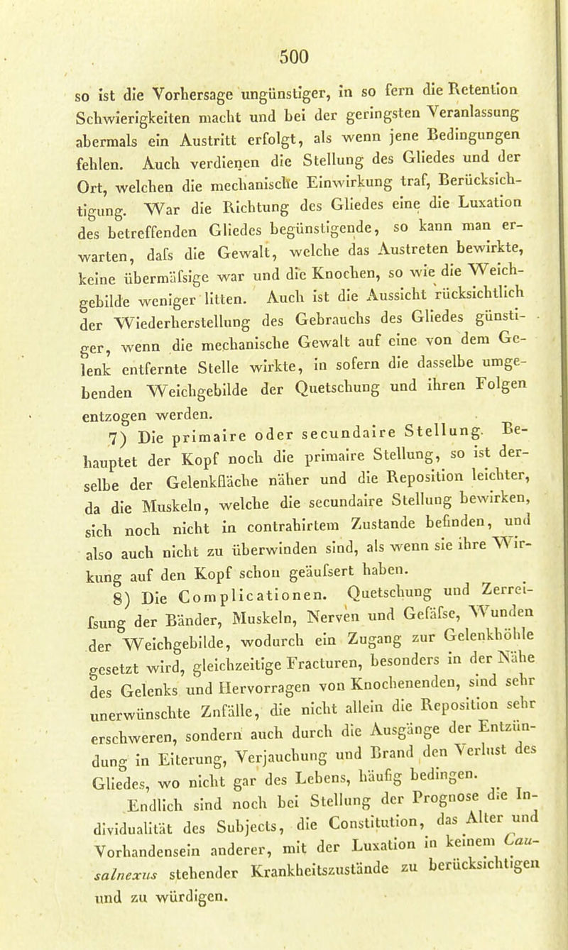 so ist die Vorbersage ungünstiger, in so fern die Retention Scliwierigkelten macht und bei der geringsten Veranlassung abermals ein Austritt erfolgt, als wenn jene Bedingungen fehlen. Auch verdienen die Stellung des Gliedes und der Ort, welchen die mechanische Einwirkung traf, Berücksich- tigung. War die Richtung des Gliedes eine die Luxation des betreffenden Gliedes begünstigende, so kann man er- warten, dafs die Gewalt, welche das Austreten bewirkte, keine übermäfsige war und die Knochen, so wie die Welch- gebllde weniger litten. Auch ist die Aussicht rücksichtlich der Wiederherstellung des Gebrauchs des Gliedes günsti- ger, wenn die mechanlscbe Gewalt auf eine von dem Ge- lenk entfernte Stelle wirkte. In sofern die dasselbe umge- benden Weichgebilde der Quetschung und Ihren Folgen entzogen werden. 7) Die primalre oder secundaire Stellung. Be- hauptet der Kopf noch die primalre Stellung, so ist der- selbe der Gelenkfläche näher und die Reposition leichter, da die Muskeln, welche die secundaire Stellung bewirken, sich noch nicht in contrahirtem Zustande befinden, und also auch nicht zu überwinden sind, als wenn sie ihre Wir- kung auf den Kopf schon geäufsert haben. 8) Die Complicationen. Quetschung und Zerrel- fsung der Bänder, Muskeln, Nerven und Gefäfsc, Wunden der Weichgebilde, wodurch ein Zugang zur Gelenkhöl.le gesetzt wird, gleichzeitige Fracturen, besonders In der Nähe des Gelenks und Hervorragen von Knochenenden, sind sehr unerwünschte Zufälle, die nicht allein die Reposition sehr erschweren, sondern auch durch die Ausgänge der Entzün- dung in Eiterung, Verjauchung und Brand den \erlust des Gliedes, wo nicht gar des Lebens, häufig bedmgen. Endlich sind noch bei Stellung der Prognose die In- dividualität des Subjects, die Constitution, das Alter und Vorhandensein anderer, mit der Luxation ui kemem Lau- salnexus stehender Krankheitszustände zu berücksichtigen und zu würdigen.