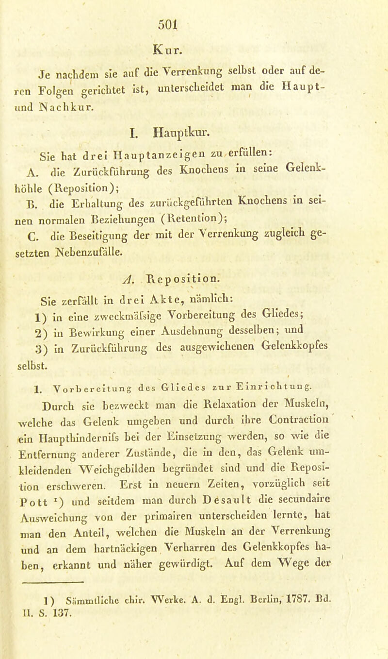 Kur. Je nachdem sie auf die Verrenkung selbst oder auf de- ren Folgen gerichtet Ist, unterscheidet man die Haupt- und Nachkur, I. Hanptkur. Sie hat drei Hauptanzeigen zu erfüllen: A. die Zurückführung des Knochens In seine Gelenk- höhle (Reposition); B. die Erhaltung des zurückgeführten Knochens In sei- nen normalen Beziehungen (Retention); C. die Beseitigung der mit der Verrenkung zugleich ge- setzten Nebenzufdlle. A. R.epositIon. Sie zerfällt In drei Akte, nämlich: 1) In eine zweckmäfsige Vorbereitung des Gliedes; 2) in BewIrkung einer Ausdehnung desselben; imd 3) In Zurückführung des ausgewichenen Gelenkkopfes selbst. 1. Vorbereitung des Gliedes zur Einrichtung. Durch sie bezweckt man die Relaxation der Muskeln, welche das Gelenk umgeben und durch ihre Contraction ein Haupthlndernifs bei der Einsetzung werden, so wie die Entfernung anderer Zustände, die in den, das Gelenk um- kleidenden Weichgebilden begründet sind und die Reposi- tion erschweren. Erst in neuern Zeiten, vorzüglich seit Pott ') und seitdem man durch Desault die secundalre Ausweichung von der primairen unterscheiden lernte, hat man den Anteil, welchen die Muskeln an der Verrenkung und an dem hartnäckigen Verharren des Gelenkkopfes ha- ben, erkannt und näher gewürdigt. Auf dem Wege der 1) Sämmillchc chir. Werke. A. d. Engl. Berlin, 1787. Bd. II. S. 137.