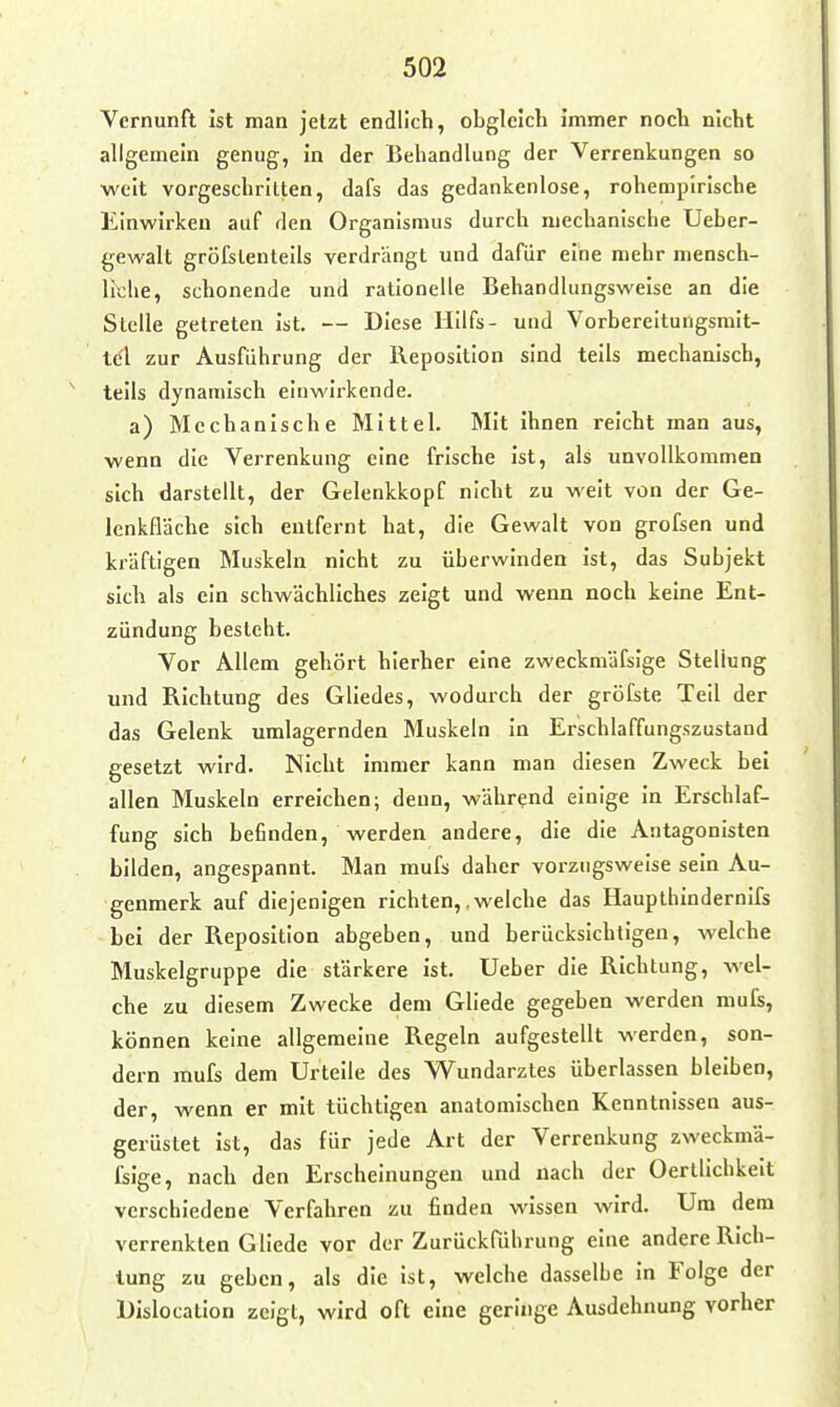 Vernunft ist man jetzt endlich, obgleich immer noch nicht allgemein genug, in der Behandlung der Verrenkungen so weit vorgeschritten, dafs das gedankenlose, rohempirische Einwirken auf den Organismus durch mechanische Ueber- gewalt gröfsleuteils verdrängt und dafür eine mehr mensch- liche, schonende und rationelle Behandlungsweise an die Stelle getreten ist. — Diese Hllfs- und Vorbereltungsmit- t(?l zur Ausführung der Reposition sind teils mechanisch, teils dynamisch einwirkende. a) Mechanische Mittel. Mit ihnen reicht man aus, wenn die Verrenkung eine frische ist, als unvollkommen sich darstellt, der Gelenkkopf nicht zu weit von der Ge- lenkfläche sich entfernt hat, die Gewalt von grofsen und kräftigen Muskeln nicht zu überwinden ist, das Subjekt sich als ein schwächliches zeigt und wenn noch keine Ent- zündung besieht. Vor Allem gehört hierher eine zweckmäfsige Stellung und Richtung des Gliedes, wodurch der gröfste Teil der das Gelenk umlagernden Muskeln in Erschlaffungszustand gesetzt wird. Nicht immer kann man diesen Zweck bei allen Muskeln erreichen; denn, während einige in Erschlaf- fung sich befinden, werden andere, die die Antagonisten bilden, angespannt. Man mufs daher vorzugsweise sein Au- genmerk auf diejenigen richten,.welche das Haupthindernifs bei der Reposition abgeben, und berücksichtigen, welche Muskelgruppe die stärkere ist. lieber die Richtung, wel- che zu diesem Zwecke dem Gllede gegeben werden mufs, können keine allgemeine Regeln aufgestellt werden, son- dern mufs dem Urteile des VS^undarzles überlassen bleiben, der, wenn er mit tüchtigen anatomischen Kenntnissen aus- gerüstet ist, das für jede Art der Verrenkung zweckmä- ßige, nach den Erscheinungen und nach der Oertlichkeit verschiedene Verfahren zu finden wissen wird. Um dem verrenkten Gliede vor der Zurückführung eine andere Rich- tung zu geben, als die ist, welche dasselbe in Folge der Dislocation zeigt, wird oft eine geringe Ausdehnung vorher