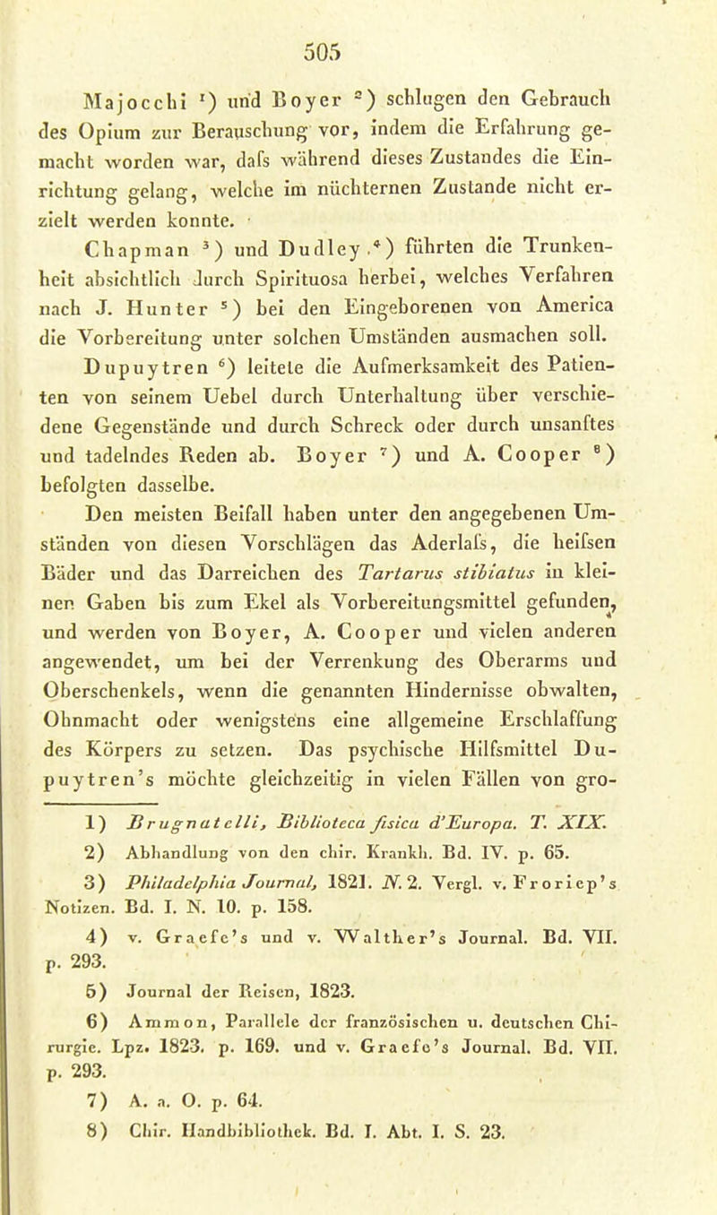 Majocchi ') und Boy er =) schlugen den Gebrauch des Opium zur Berauschung vor, indem die Erfahrung ge- macht worden war, dafs während dieses Zustandes die Ein- richtung gelang, welche im nüchternen Zustande nicht er- zielt werden konnte. Chapman ^) und Dudley .*) führten die Trunken- heit absichtlich Jurch Spirituosa herbei, welches Verfahren nach J. Hunter ^) bei den Eingeborenen von America die Vorbereitung unter solchen Umständen ausmachen soll. Dupuytren leitete die Aufmerksamkeit des Patien- ten von seinem Uebel durch Unterhaltung über verschie- dene Gegenstände und durch Schreck oder durch unsanftes und tadelndes Reden ab. Boyer ^) und A. Cooper ^) befolgten dasselbe. Den meisten Beifall haben unter den angegebenen Um- ständen von diesen Vorschlägen das Aderlafs, die heifsen Bäder und das Darreichen des Tartarus stihiatus in klei- nen Gaben bis zum Ekel als Vorbereitungsmittel gefunden, und werden von Boyer, A. Cooper und vielen anderen angewendet, um bei der Verrenkung des Oberarms und Oberschenkels, wenn die genannten Hindernisse obwalten, Ohnmacht oder wenigstens eine allgemeine Erschlaffung des Körpers zu setzen. Das psychische Hilfsmittel Du- puytren's möchte gleichzeitig in vielen Fällen von gro- 1) JB rugnat ein, Biblioteca fisica d'Europa. T. XIX. 2) AbliandluDg von den chir. Krankli. Bd. IV. p. 65. 3) Philadelphia Journal, 1821. JV. 2. Vergl. v. Froricp's Notizen. Bd. I. N. 10. p. 158. 4) V. Graefe's und v. Walther's Journal. Bd. VII. p. 293. 6) Journal der Reisen, 1823. 6) Ammon, Parallele der französischen u. deutschen Chi- rurgie. Lpz. 1823. p. 169. und v. Graefo's Journal. Bd. VII. p. 293. 7) A. .1. O. p. 64. 8) Chir. Handbibliothek. Bd. I. Abt. I. S. 23.