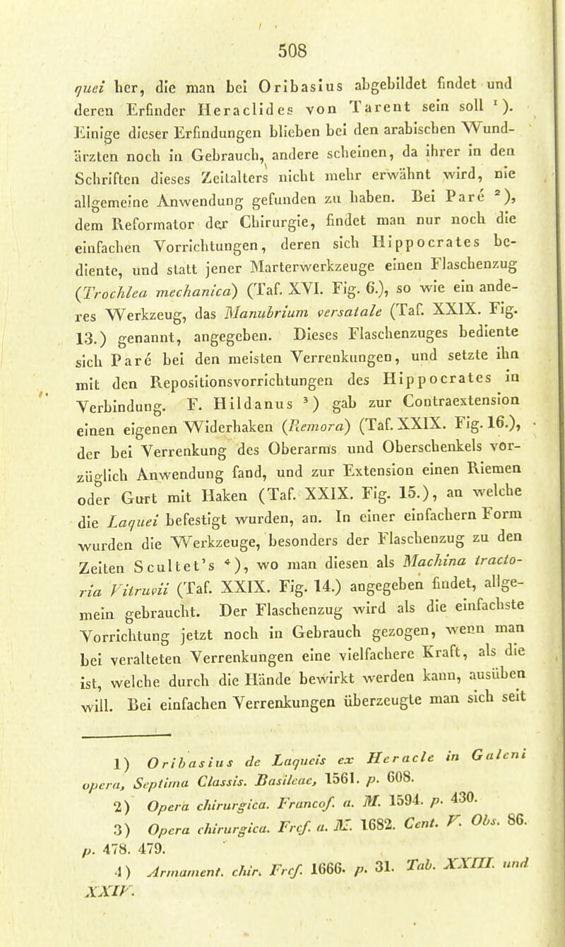 rjuei her, die man bei Oribaslus abgebildet findet und deren Erfinder Heraclides von Tarent sein soll '). Einige dieser Erfindungen blieben bei den arabischen Wund- ärzten noch in Gebrauch, andere scheinen, da ihrer in den Schriften dieses Zeltalters nicht mehr erwähnt wird, nie allgemeine Anwendung gefunden zu haben. Bei Pare =), dem Reformator der Chirurgie, findet man nur noch die einfachen Vorrichtungen, deren sich Hippocrates be- diente, und statt jener Marterwerkzeuge einen Fiaschenzug {Trochlca mechanica) (Taf. XVI. Fig. 6.), so wie ein ande- res Werkzeug, das Manuhrium «ersaiale (Taf. XXIX. Fig. 13.) genannt, angegeben. Dieses Flaschenzuges bediente sich Pare bei den meisten Verrenkungen, und setzte ihn mit den Repositionsvorrichtungen des Hippocrates an Verbindung. F. Hildanus ') gab zur Contraextenslon einen eigenen Widerhaken {Remora) (Taf. XXIX. Fig. 16.), der bei Verrenkung des Oberarms und Oberschenkels vor- züglich Anwendung fand, und zur Extension einen Riemen oder Gurt mit Haken (Taf. XXIX. Flg. 15.), an welche die Laquei befestigt wurden, an. In einer einfachem Form wurden die Werkzeuge, besonders der Flaschenzug zu den Zelten Scultet's *), wo man diesen als Uachina iracto- ria Vitrmii (Taf. XXIX. Fig. 14.) angegeben findet, allge- mein gebraucht. Der Flaschenzug wird als die einfachste Vorrichtung jetzt noch In Gebrauch gezogen, wenn man bei veralteten Verrenkungen eine vielfachere Kraft, als die ist, welche durch die Hände bewirkt werden kann, ausüben will. Bei einfachen Verrenkungen überzeugte man sich seit 1) Oribasius de Laqucis ex Hcraclc in Galcni opcra. Scptima Classls. Basilcac, 1561. p. 608. 2) Opera chirurgica. Franca/, a. M. 1594. p. 430. 3) Opera chirurgica. Frcf. a. ßl. 1682. Cent. V. Obs. 86. p. 478. 479. 4) Armamcnt. chir. Frcf. 1666. p. 31. Tab. XXni. und