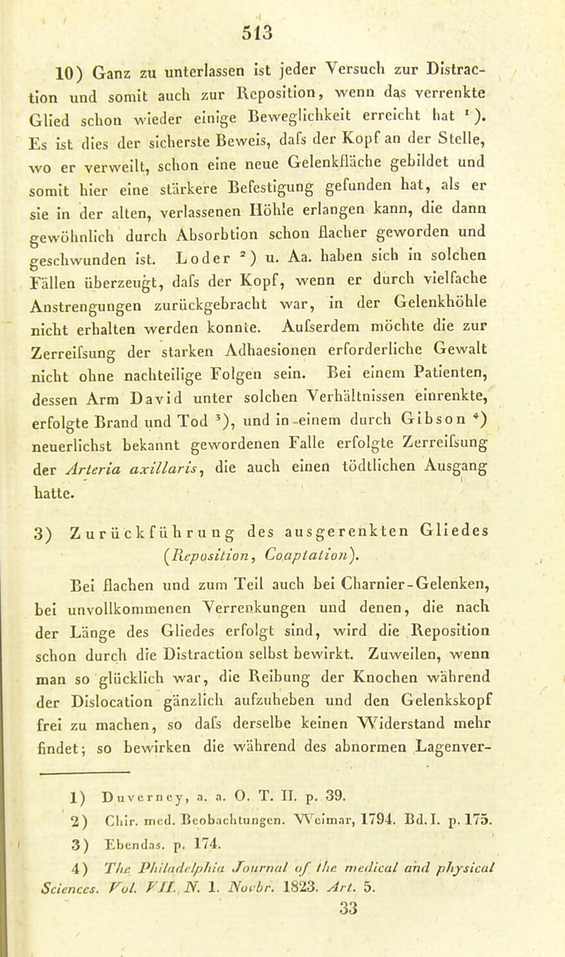 10) Ganz zu unterlassen ist jeder Versuch zur Distrac- tion und somit auch zur Reposition, wenn d^s verrenkte Glied schon wieder einige Beweglichkeit erreicht hat '). Es ist dies der sicherste Beweis, dafs der Kopf an der Stelle, wo er verweilt, schon eine neue Gelenkfläche gebildet und somit hier eine stärkere Befestigung gefunden hat, als er sie in der alten, verlassenen Höhle erlangen kann, die dann gewöhnlich durch Absorbtion schon flacher geworden und geschwunden ist. Loder u. Aa. haben sich in solchen Fällen überzeugt, dafs der Kopf, wenn er durch vielfache Anstrengungen zurückgebracht war, in der Gelenkhöhle nicht erhalten werden konnte. Aufserdem möchte die zur Zerreifsung der starken Adhaesionen erforderliche Gewalt nicht ohne nachteilige Folgen sein. Bei einem Patienten, dessen Arm David unter solchen Verhältnissen einrenkte, erfolgte Brand und Tod und in-einem durch Gibson *) neuerlichst bekannt gewordenen Falle erfolgte Zerreifsung der Arteria axillaris, die auch einen tödtlichen Ausgang hatte. 3) Z u r ü c k f ü h r u n g des ausgerenkten Gliedes (^Reposition, Coapiatioii). Bei flachen und zum Teil auch bei Charnier-Gelenken, bei unvollkommenen Verrenkungen und denen, die nach der Länge des Gliedes erfolgt sind, wird die Reposition schon durch die Distraction selbst bewirkt. Zuweilen, wenn man so glücklich war, die Reibung der Knochen während der Dislocatlon gänzlich aufzuheben und den Gelenkskopf frei zu machen, so dafs derselbe keinen VSfiderstand mehr findet; so bewirken die während des abnormen Lagenver- 1) Duvcrney, a. a. 0. T. II. p. 39. 2) Cliir. med. Beobachtungen. Weimar, 1794. Bd. I. p. 175. 3) Ebcndas. p. 174. 4) Tlic P/ülndilpJiia Journal of ilic meiUcal and pliysical Sciences. Fol. FJI..N. 1. No^-br. 1823. Jn. 5. 33